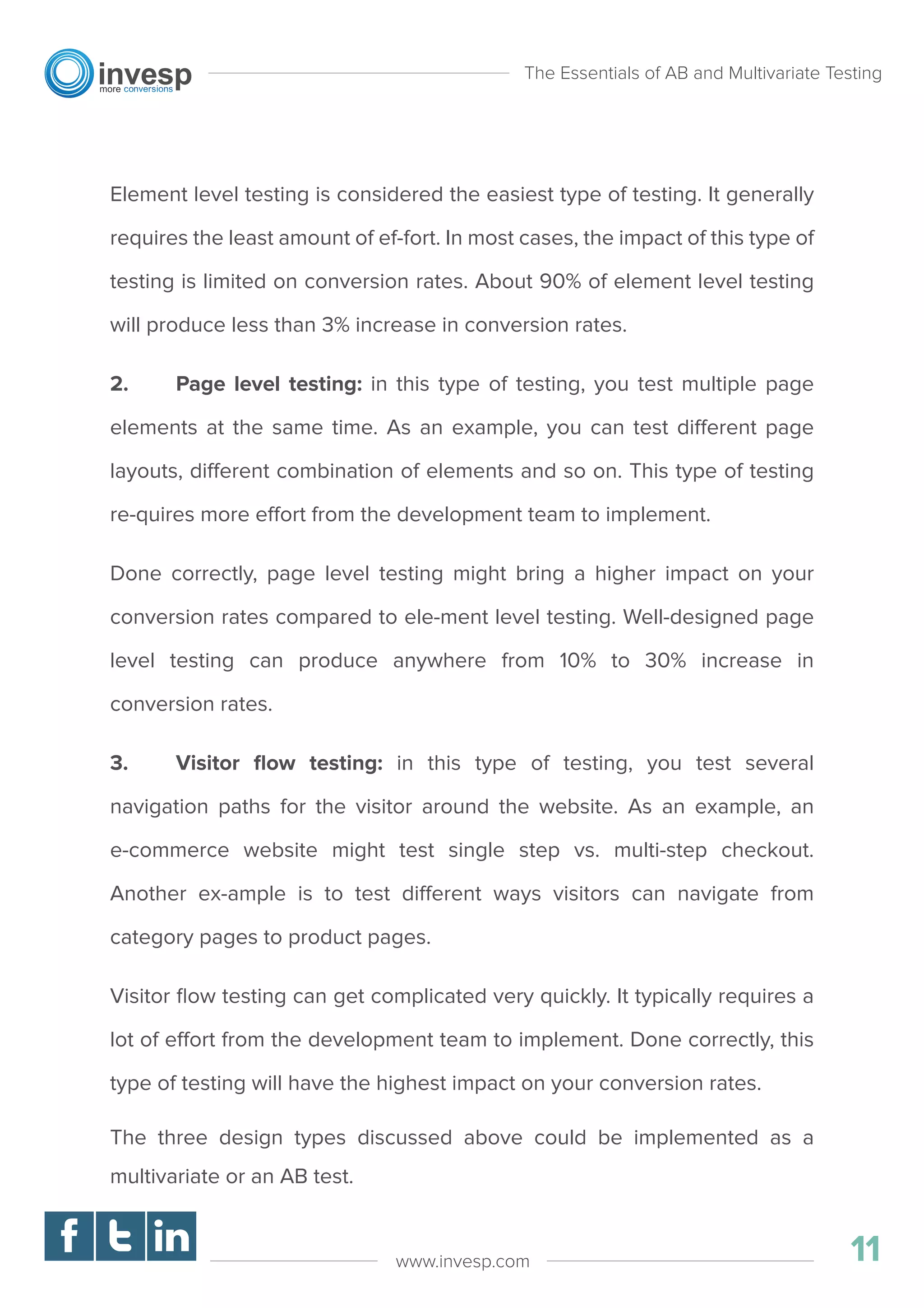 Element level testing is considered the easiest type of testing. It generally
requires the least amount of ef-fort. In most cases, the impact of this type of
testing is limited on conversion rates. About 90% of element level testing
will produce less than 3% increase in conversion rates.
2. Page level testing: in this type of testing, you test multiple page
elements at the same time. As an example, you can test different page
layouts, different combination of elements and so on. This type of testing
re-quires more effort from the development team to implement.
Done correctly, page level testing might bring a higher impact on your
conversion rates compared to ele-ment level testing. Well-designed page
level testing can produce anywhere from 10% to 30% increase in
conversion rates.
3. Visitor ﬂow testing: in this type of testing, you test several
navigation paths for the visitor around the website. As an example, an
e-commerce website might test single step vs. multi-step checkout.
Another ex-ample is to test different ways visitors can navigate from
category pages to product pages.
Visitor ﬂow testing can get complicated very quickly. It typically requires a
lot of effort from the development team to implement. Done correctly, this
type of testing will have the highest impact on your conversion rates.
The three design types discussed above could be implemented as a
multivariate or an AB test.
The Essentials of AB and Multivariate Testing
11www.invesp.com
 