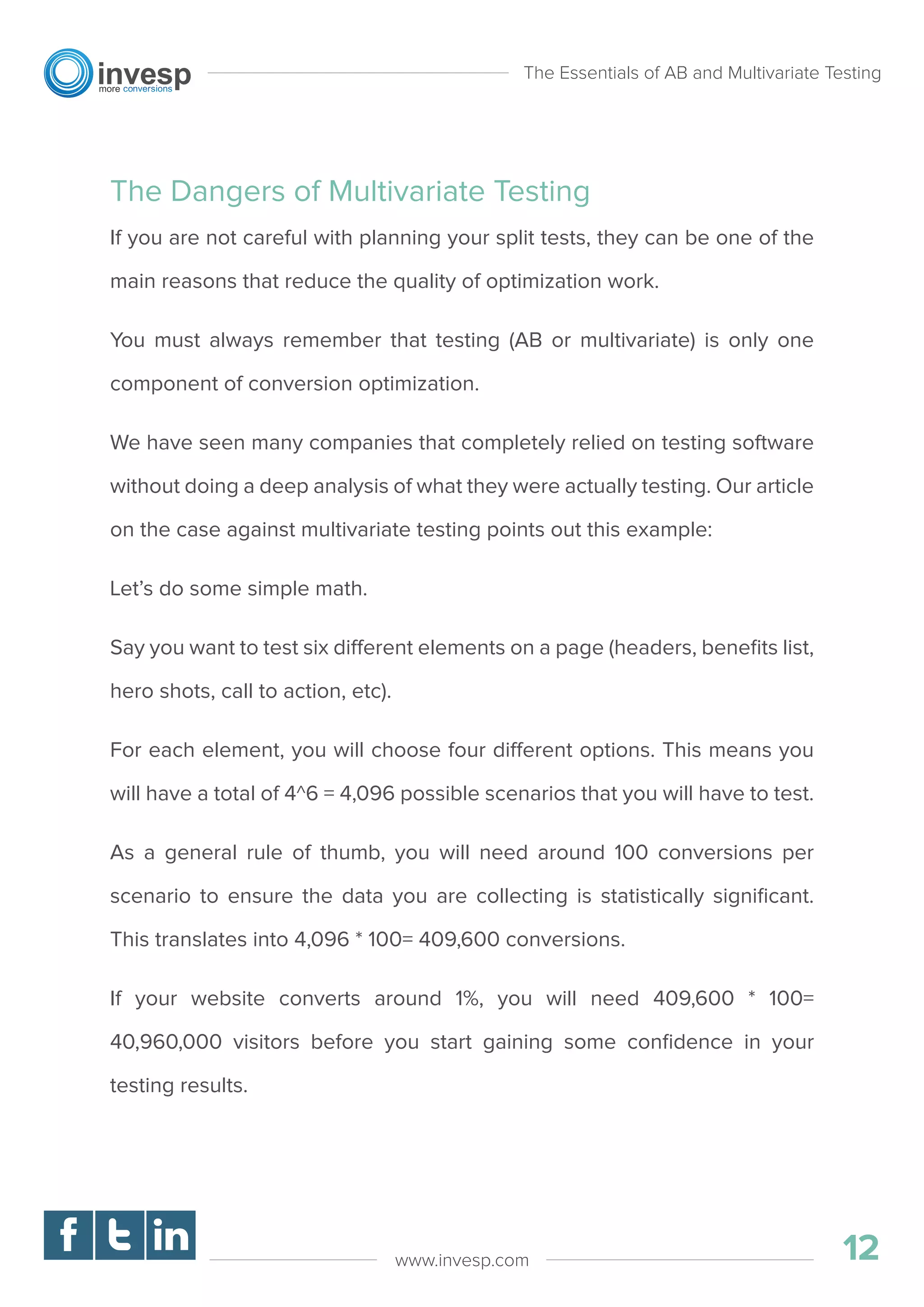 The Dangers of Multivariate Testing
If you are not careful with planning your split tests, they can be one of the
main reasons that reduce the quality of optimization work.
You must always remember that testing (AB or multivariate) is only one
component of conversion optimization.
We have seen many companies that completely relied on testing software
without doing a deep analysis of what they were actually testing. Our article
on the case against multivariate testing points out this example:
Let’s do some simple math.
Say you want to test six different elements on a page (headers, beneﬁts list,
hero shots, call to action, etc).
For each element, you will choose four different options. This means you
will have a total of 4^6 = 4,096 possible scenarios that you will have to test.
As a general rule of thumb, you will need around 100 conversions per
scenario to ensure the data you are collecting is statistically signiﬁcant.
This translates into 4,096 * 100= 409,600 conversions.
If your website converts around 1%, you will need 409,600 * 100=
40,960,000 visitors before you start gaining some conﬁdence in your
testing results.
The Essentials of AB and Multivariate Testing
01
12www.invesp.com
 