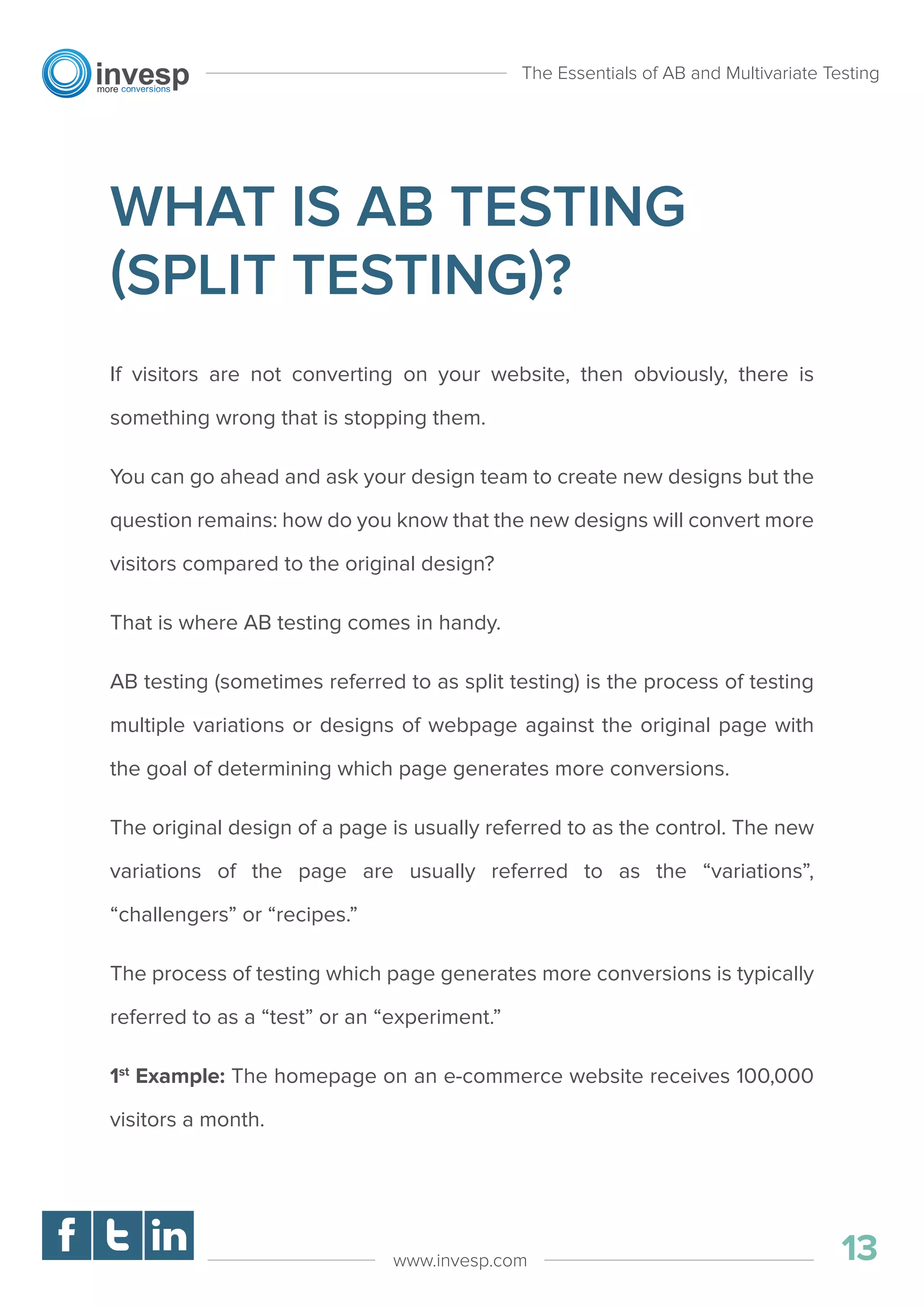 WHAT IS AB TESTING
(SPLIT TESTING)?
If visitors are not converting on your website, then obviously, there is
something wrong that is stopping them.
You can go ahead and ask your design team to create new designs but the
question remains: how do you know that the new designs will convert more
visitors compared to the original design?
That is where AB testing comes in handy.
AB testing (sometimes referred to as split testing) is the process of testing
multiple variations or designs of webpage against the original page with
the goal of determining which page generates more conversions.
The original design of a page is usually referred to as the control. The new
variations of the page are usually referred to as the “variations”,
“challengers” or “recipes.”
The process of testing which page generates more conversions is typically
referred to as a “test” or an “experiment.”
1st
Example: The homepage on an e-commerce website receives 100,000
visitors a month.
The Essentials of AB and Multivariate Testing
13www.invesp.com
 