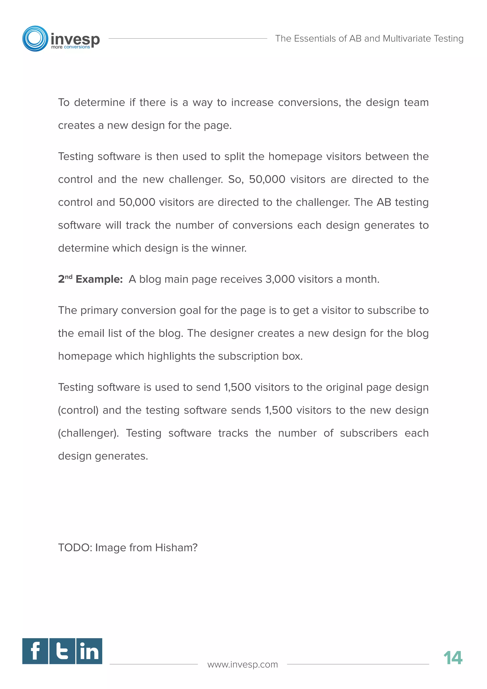 To determine if there is a way to increase conversions, the design team
creates a new design for the page.
Testing software is then used to split the homepage visitors between the
control and the new challenger. So, 50,000 visitors are directed to the
control and 50,000 visitors are directed to the challenger. The AB testing
software will track the number of conversions each design generates to
determine which design is the winner.
2nd
Example: A blog main page receives 3,000 visitors a month.
The primary conversion goal for the page is to get a visitor to subscribe to
the email list of the blog. The designer creates a new design for the blog
homepage which highlights the subscription box.
Testing software is used to send 1,500 visitors to the original page design
(control) and the testing software sends 1,500 visitors to the new design
(challenger). Testing software tracks the number of subscribers each
design generates.
TODO: Image from Hisham?
The Essentials of AB and Multivariate Testing
14www.invesp.com
 