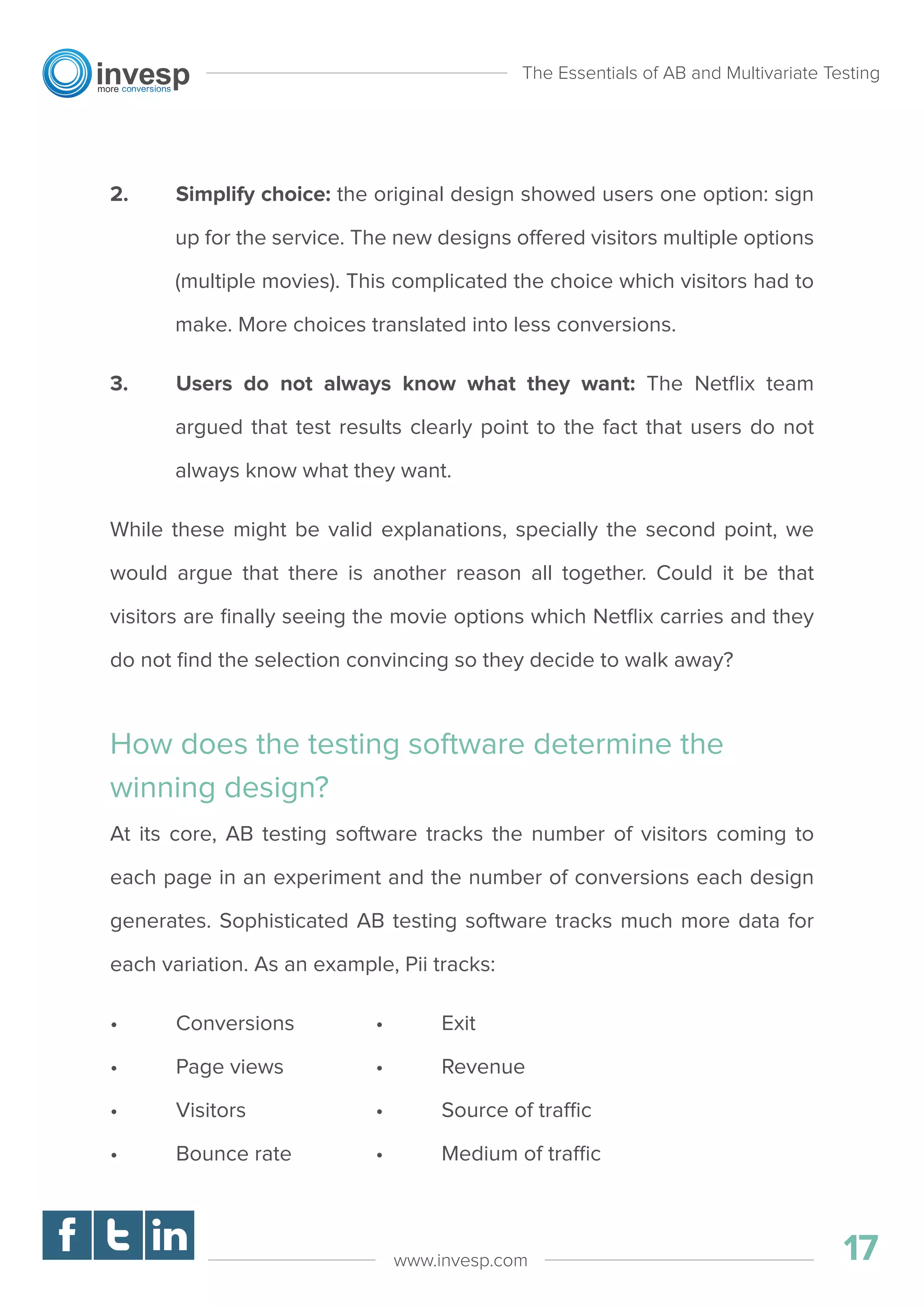 2. Simplify choice: the original design showed users one option: sign
up for the service. The new designs offered visitors multiple options
(multiple movies). This complicated the choice which visitors had to
make. More choices translated into less conversions.
3. Users do not always know what they want: The Netﬂix team
argued that test results clearly point to the fact that users do not
always know what they want.
While these might be valid explanations, specially the second point, we
would argue that there is another reason all together. Could it be that
visitors are ﬁnally seeing the movie options which Netﬂix carries and they
do not ﬁnd the selection convincing so they decide to walk away?
How does the testing software determine the
winning design?
At its core, AB testing software tracks the number of visitors coming to
each page in an experiment and the number of conversions each design
generates. Sophisticated AB testing software tracks much more data for
each variation. As an example, Pii tracks:
• Conversions
• Page views
• Visitors
• Bounce rate
• Exit
• Revenue
• Source of traffic
• Medium of traffic
The Essentials of AB and Multivariate Testing
17www.invesp.com
 
