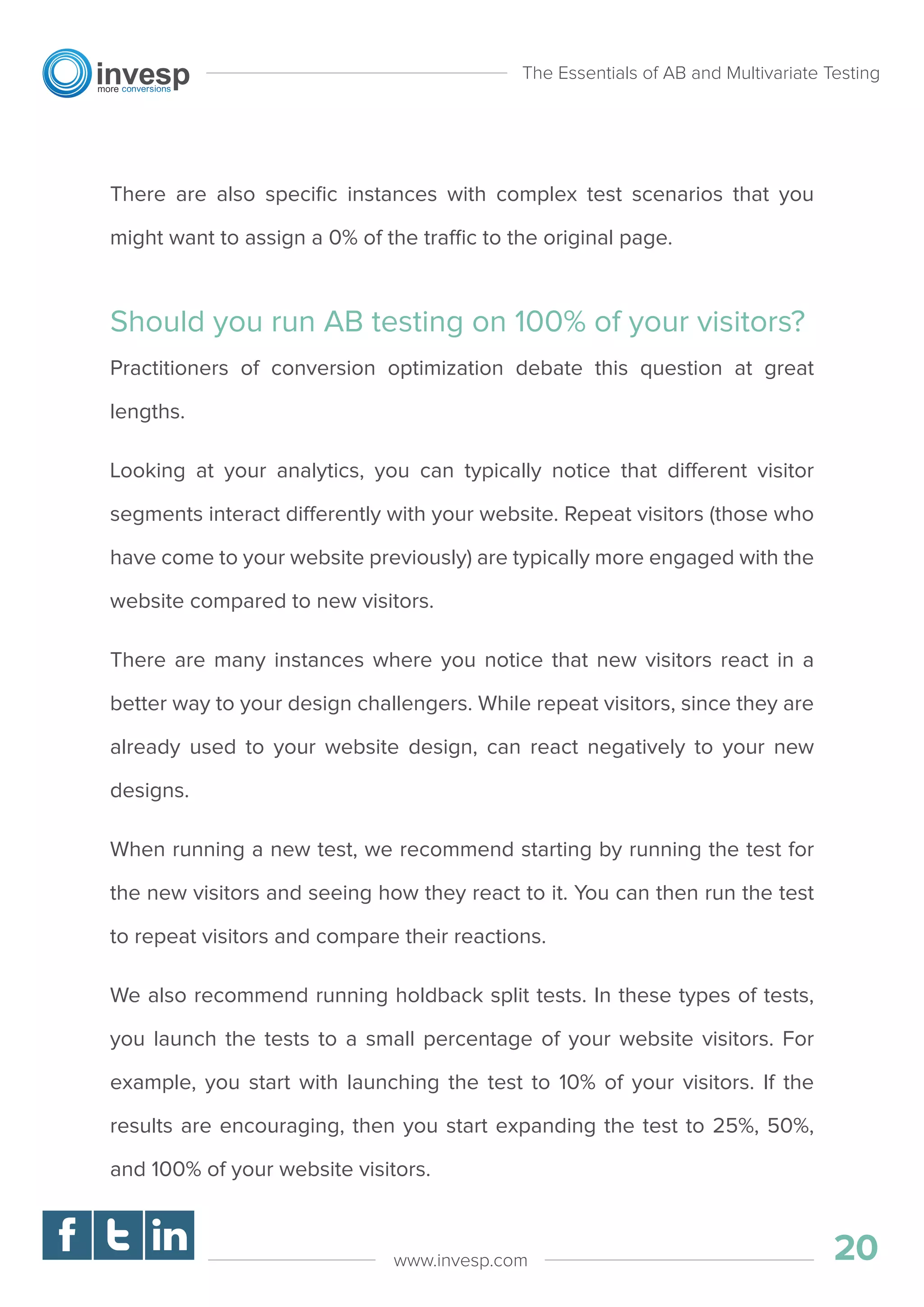There are also speciﬁc instances with complex test scenarios that you
might want to assign a 0% of the traffic to the original page.
Should you run AB testing on 100% of your visitors?
Practitioners of conversion optimization debate this question at great
lengths.
Looking at your analytics, you can typically notice that different visitor
segments interact differently with your website. Repeat visitors (those who
have come to your website previously) are typically more engaged with the
website compared to new visitors.
There are many instances where you notice that new visitors react in a
better way to your design challengers. While repeat visitors, since they are
already used to your website design, can react negatively to your new
designs.
When running a new test, we recommend starting by running the test for
the new visitors and seeing how they react to it. You can then run the test
to repeat visitors and compare their reactions.
We also recommend running holdback split tests. In these types of tests,
you launch the tests to a small percentage of your website visitors. For
example, you start with launching the test to 10% of your visitors. If the
results are encouraging, then you start expanding the test to 25%, 50%,
and 100% of your website visitors.
The Essentials of AB and Multivariate Testing
20www.invesp.com
 