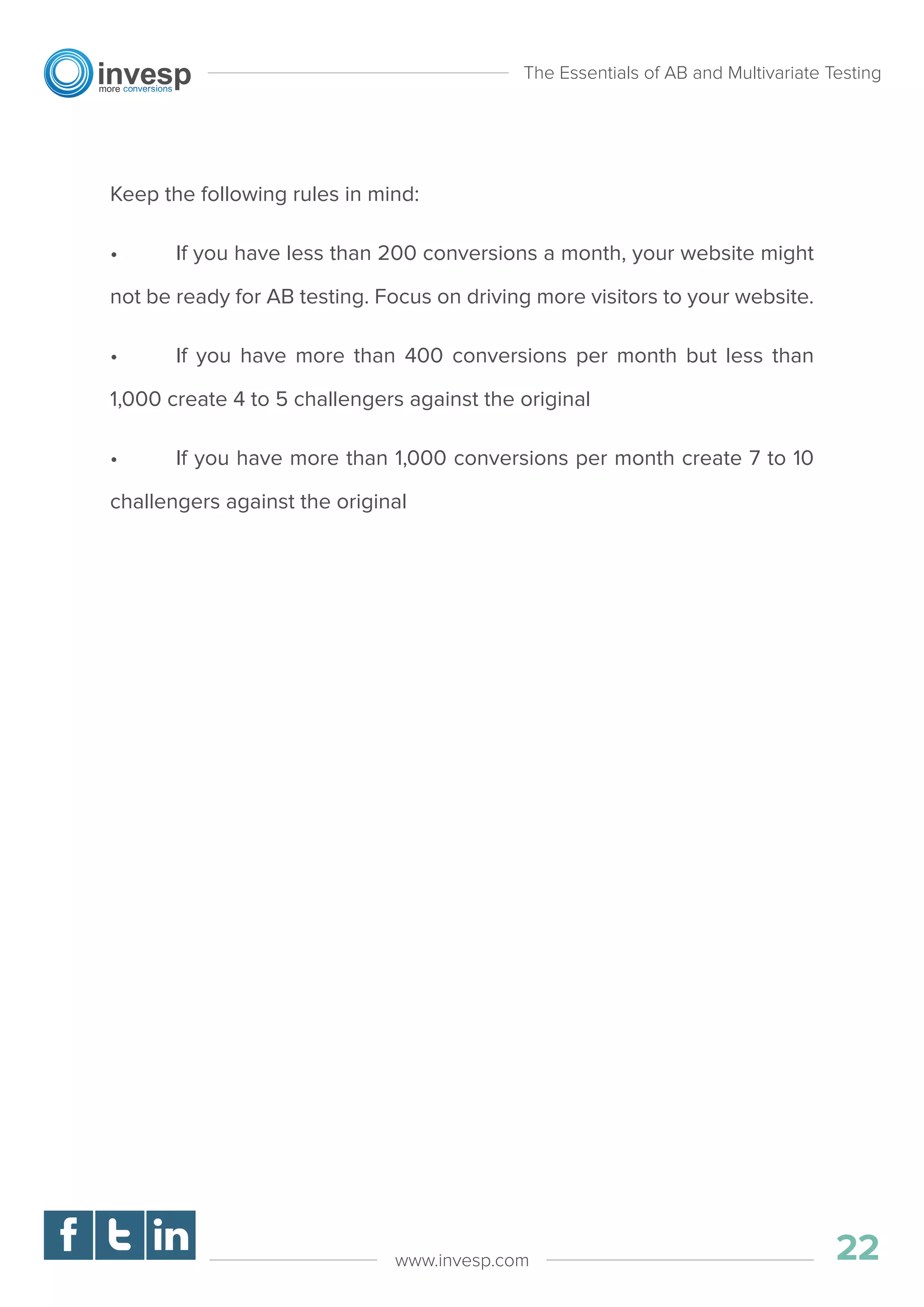 Keep the following rules in mind:
• If you have less than 200 conversions a month, your website might
not be ready for AB testing. Focus on driving more visitors to your website.
• If you have more than 400 conversions per month but less than
1,000 create 4 to 5 challengers against the original
• If you have more than 1,000 conversions per month create 7 to 10
challengers against the original
The Essentials of AB and Multivariate Testing
01
22www.invesp.com
 