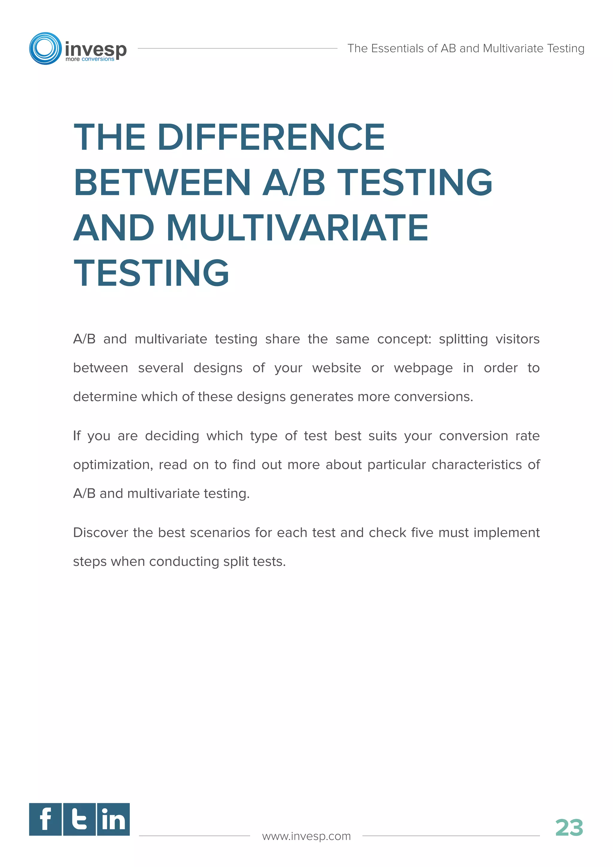 THE DIFFERENCE
BETWEEN A/B TESTING
AND MULTIVARIATE
TESTING
A/B and multivariate testing share the same concept: splitting visitors
between several designs of your website or webpage in order to
determine which of these designs generates more conversions.
If you are deciding which type of test best suits your conversion rate
optimization, read on to ﬁnd out more about particular characteristics of
A/B and multivariate testing.
Discover the best scenarios for each test and check ﬁve must implement
steps when conducting split tests.
The Essentials of AB and Multivariate Testing
23www.invesp.com
 