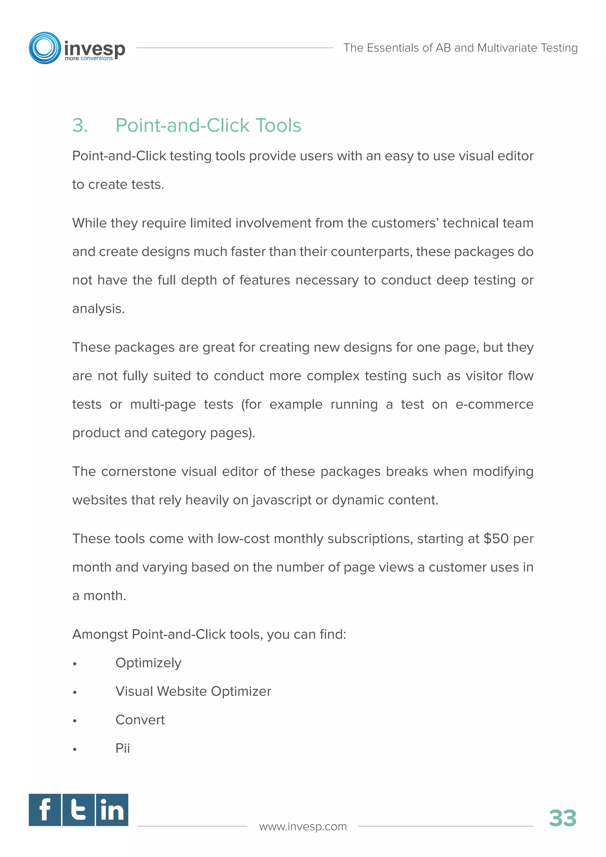 3. Point-and-Click Tools
Point-and-Click testing tools provide users with an easy to use visual editor
to create tests.
While they require limited involvement from the customers’ technical team
and create designs much faster than their counterparts, these packages do
not have the full depth of features necessary to conduct deep testing or
analysis.
These packages are great for creating new designs for one page, but they
are not fully suited to conduct more complex testing such as visitor ﬂow
tests or multi-page tests (for example running a test on e-commerce
product and category pages).
The cornerstone visual editor of these packages breaks when modifying
websites that rely heavily on javascript or dynamic content.
These tools come with low-cost monthly subscriptions, starting at $50 per
month and varying based on the number of page views a customer uses in
a month.
Amongst Point-and-Click tools, you can ﬁnd:
• Optimizely
• Visual Website Optimizer
• Convert
• Pii
The Essentials of AB and Multivariate Testing
33www.invesp.com
 