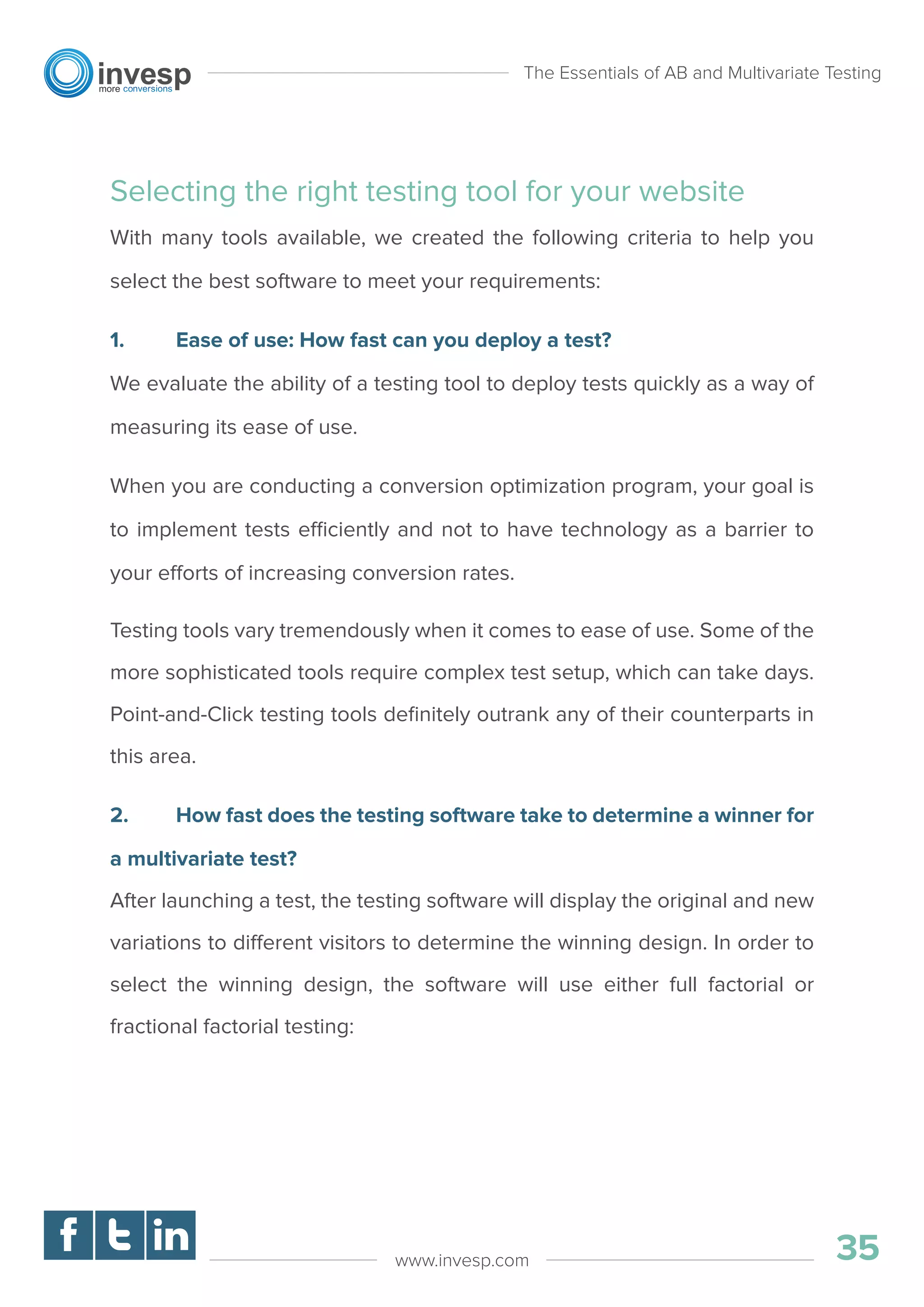 Selecting the right testing tool for your website
With many tools available, we created the following criteria to help you
select the best software to meet your requirements:
1. Ease of use: How fast can you deploy a test?
We evaluate the ability of a testing tool to deploy tests quickly as a way of
measuring its ease of use.
When you are conducting a conversion optimization program, your goal is
to implement tests efficiently and not to have technology as a barrier to
your efforts of increasing conversion rates.
Testing tools vary tremendously when it comes to ease of use. Some of the
more sophisticated tools require complex test setup, which can take days.
Point-and-Click testing tools deﬁnitely outrank any of their counterparts in
this area.
2. How fast does the testing software take to determine a winner for
a multivariate test?
After launching a test, the testing software will display the original and new
variations to different visitors to determine the winning design. In order to
select the winning design, the software will use either full factorial or
fractional factorial testing:
The Essentials of AB and Multivariate Testing
35www.invesp.com
 