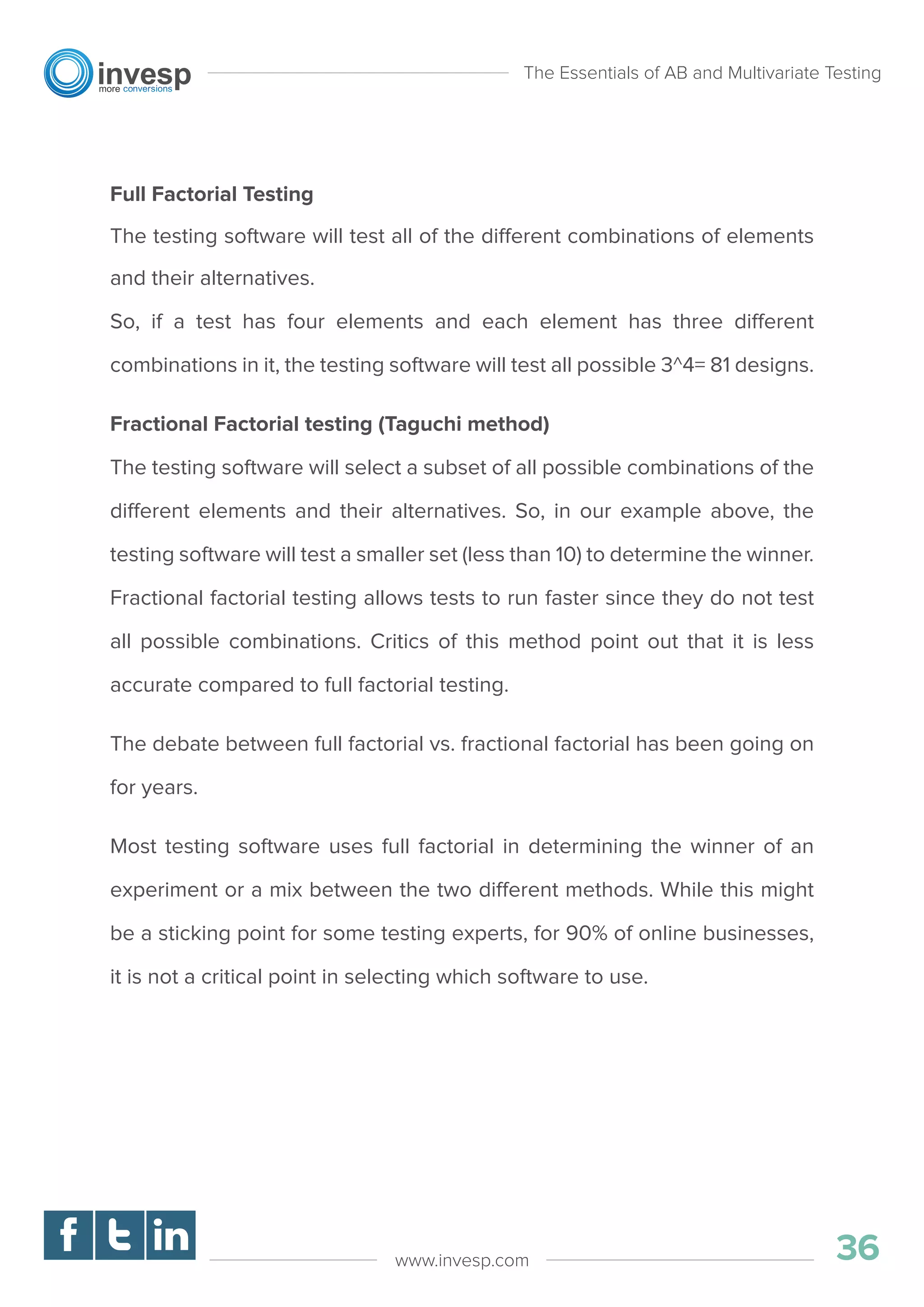 Full Factorial Testing
The testing software will test all of the different combinations of elements
and their alternatives.
So, if a test has four elements and each element has three different
combinations in it, the testing software will test all possible 3^4= 81 designs.
Fractional Factorial testing (Taguchi method)
The testing software will select a subset of all possible combinations of the
different elements and their alternatives. So, in our example above, the
testing software will test a smaller set (less than 10) to determine the winner.
Fractional factorial testing allows tests to run faster since they do not test
all possible combinations. Critics of this method point out that it is less
accurate compared to full factorial testing.
The debate between full factorial vs. fractional factorial has been going on
for years.
Most testing software uses full factorial in determining the winner of an
experiment or a mix between the two different methods. While this might
be a sticking point for some testing experts, for 90% of online businesses,
it is not a critical point in selecting which software to use.
The Essentials of AB and Multivariate Testing
36www.invesp.com
 