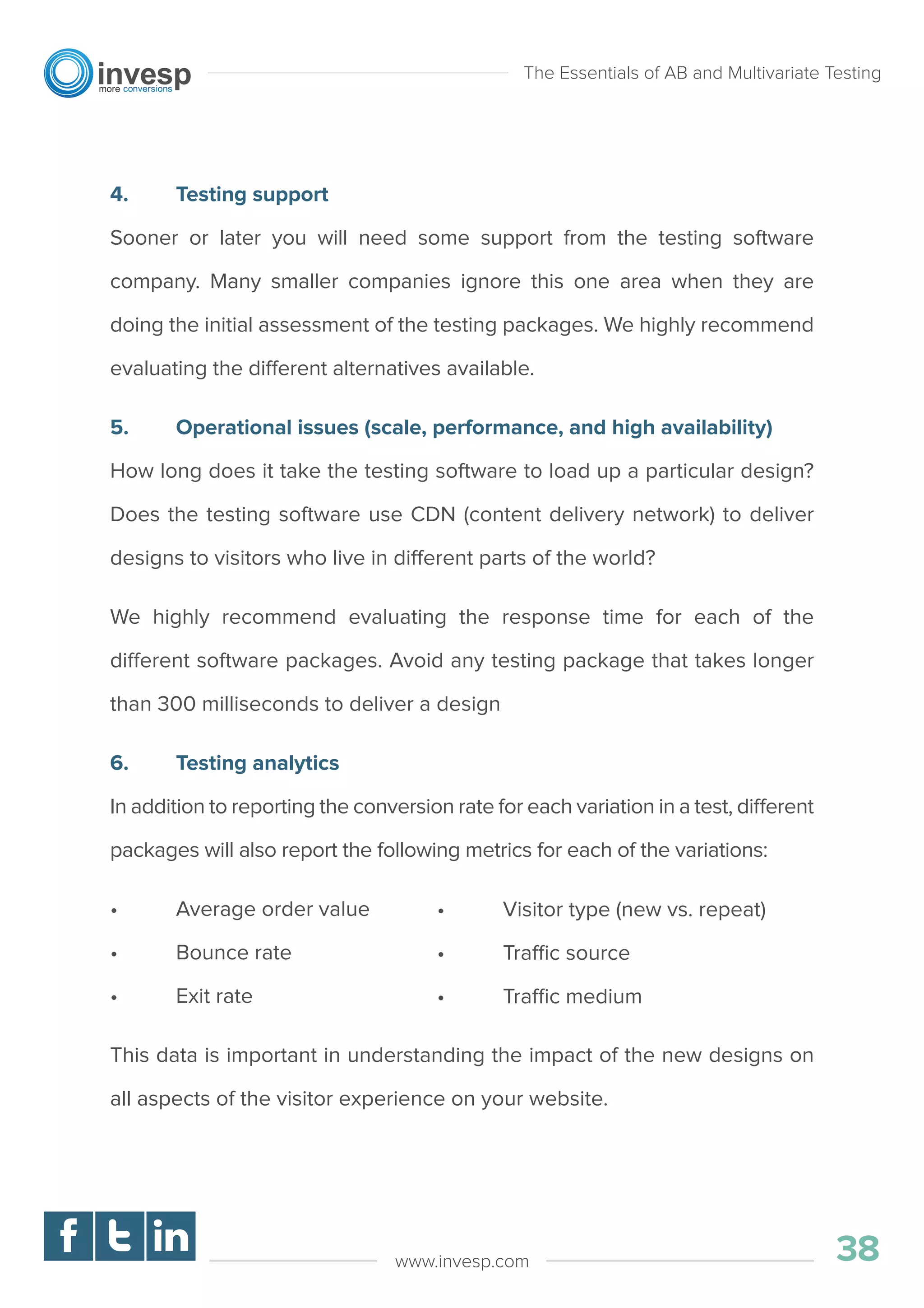 4. Testing support
Sooner or later you will need some support from the testing software
company. Many smaller companies ignore this one area when they are
doing the initial assessment of the testing packages. We highly recommend
evaluating the different alternatives available.
5. Operational issues (scale, performance, and high availability)
How long does it take the testing software to load up a particular design?
Does the testing software use CDN (content delivery network) to deliver
designs to visitors who live in different parts of the world?
We highly recommend evaluating the response time for each of the
different software packages. Avoid any testing package that takes longer
than 300 milliseconds to deliver a design
6. Testing analytics
In addition to reporting the conversion rate for each variation in a test, different
packages will also report the following metrics for each of the variations:
• Average order value
• Bounce rate
• Exit rate
This data is important in understanding the impact of the new designs on
all aspects of the visitor experience on your website.
The Essentials of AB and Multivariate Testing
38www.invesp.com
• Visitor type (new vs. repeat)
• Traffic source
• Traffic medium
 