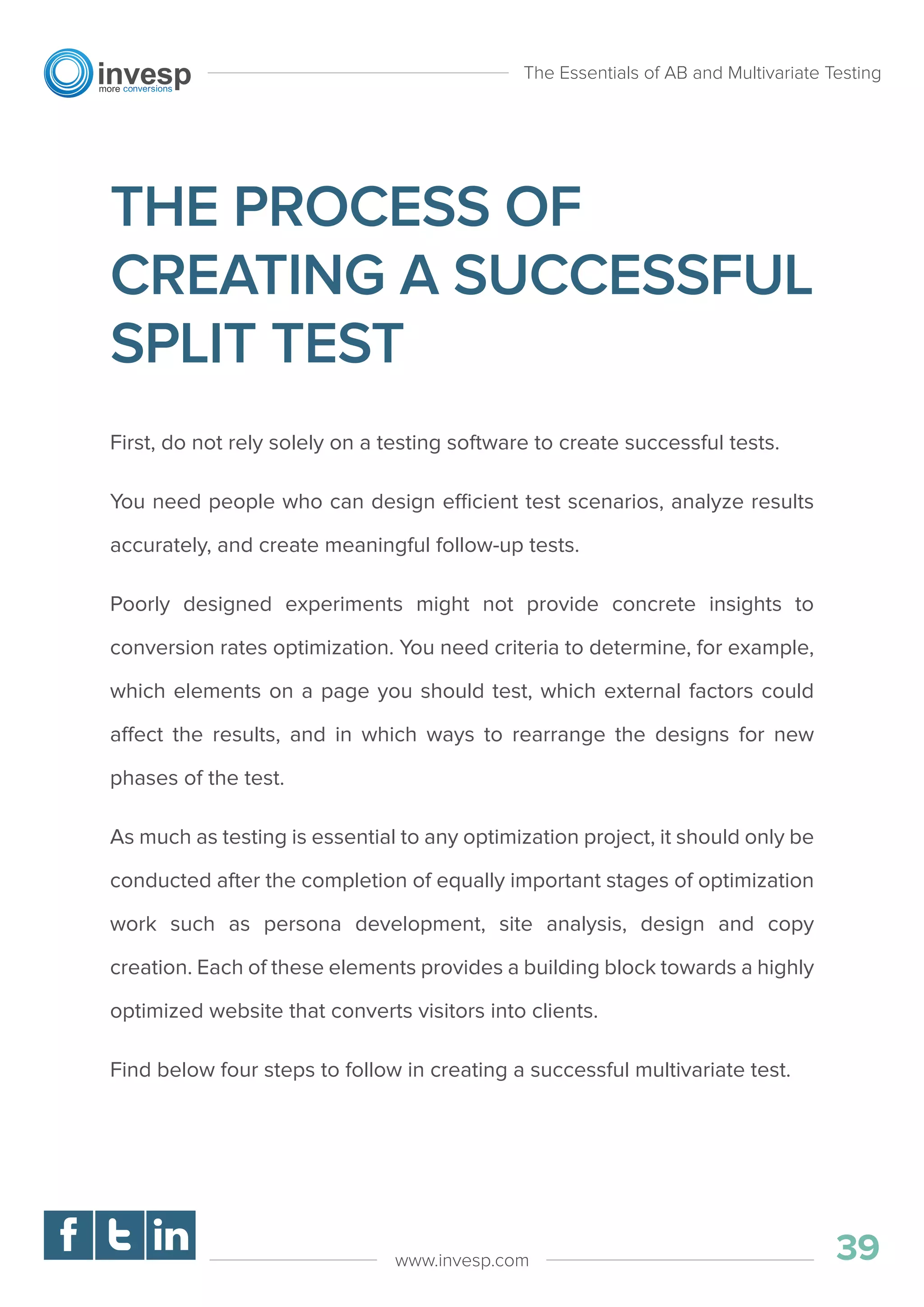 THE PROCESS OF
CREATING A SUCCESSFUL
SPLIT TEST
First, do not rely solely on a testing software to create successful tests.
You need people who can design efficient test scenarios, analyze results
accurately, and create meaningful follow-up tests.
Poorly designed experiments might not provide concrete insights to
conversion rates optimization. You need criteria to determine, for example,
which elements on a page you should test, which external factors could
affect the results, and in which ways to rearrange the designs for new
phases of the test.
As much as testing is essential to any optimization project, it should only be
conducted after the completion of equally important stages of optimization
work such as persona development, site analysis, design and copy
creation. Each of these elements provides a building block towards a highly
optimized website that converts visitors into clients.
Find below four steps to follow in creating a successful multivariate test.
The Essentials of AB and Multivariate Testing
39www.invesp.com
 