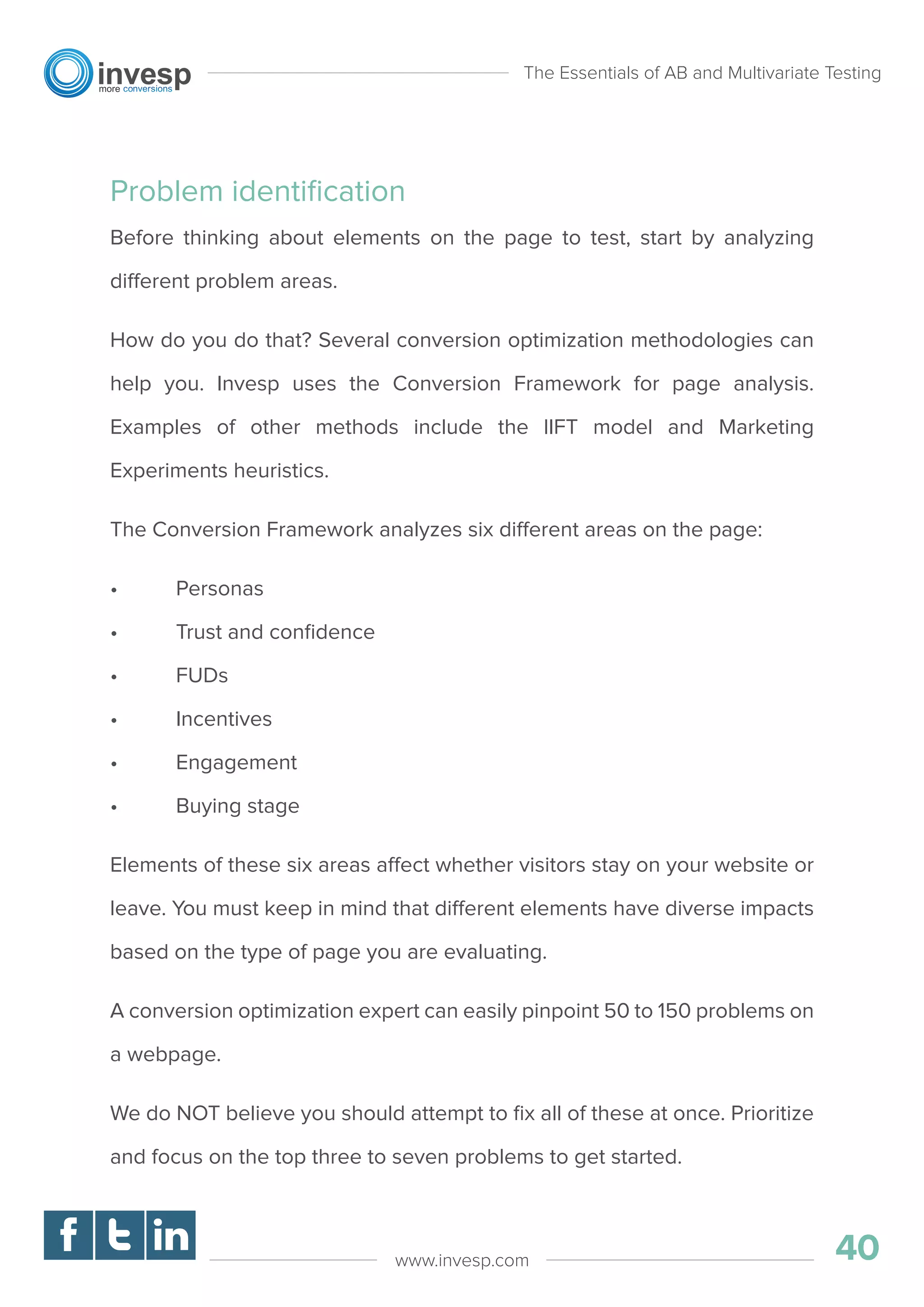 Problem identiﬁcation
Before thinking about elements on the page to test, start by analyzing
different problem areas.
How do you do that? Several conversion optimization methodologies can
help you. Invesp uses the Conversion Framework for page analysis.
Examples of other methods include the lIFT model and Marketing
Experiments heuristics.
The Conversion Framework analyzes six different areas on the page:
• Personas
• Trust and conﬁdence
• FUDs
• Incentives
• Engagement
• Buying stage
Elements of these six areas affect whether visitors stay on your website or
leave. You must keep in mind that different elements have diverse impacts
based on the type of page you are evaluating.
A conversion optimization expert can easily pinpoint 50 to 150 problems on
a webpage.
We do NOT believe you should attempt to ﬁx all of these at once. Prioritize
and focus on the top three to seven problems to get started.
The Essentials of AB and Multivariate Testing
40www.invesp.com
 