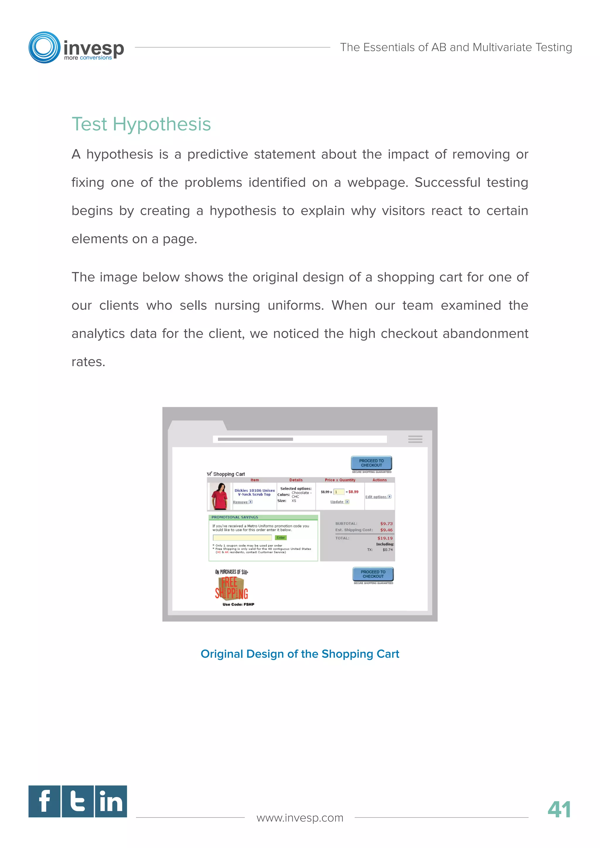 Test Hypothesis
A hypothesis is a predictive statement about the impact of removing or
ﬁxing one of the problems identiﬁed on a webpage. Successful testing
begins by creating a hypothesis to explain why visitors react to certain
elements on a page.
The image below shows the original design of a shopping cart for one of
our clients who sells nursing uniforms. When our team examined the
analytics data for the client, we noticed the high checkout abandonment
rates.
The Essentials of AB and Multivariate Testing
41www.invesp.com
Original Design of the Shopping Cart
 