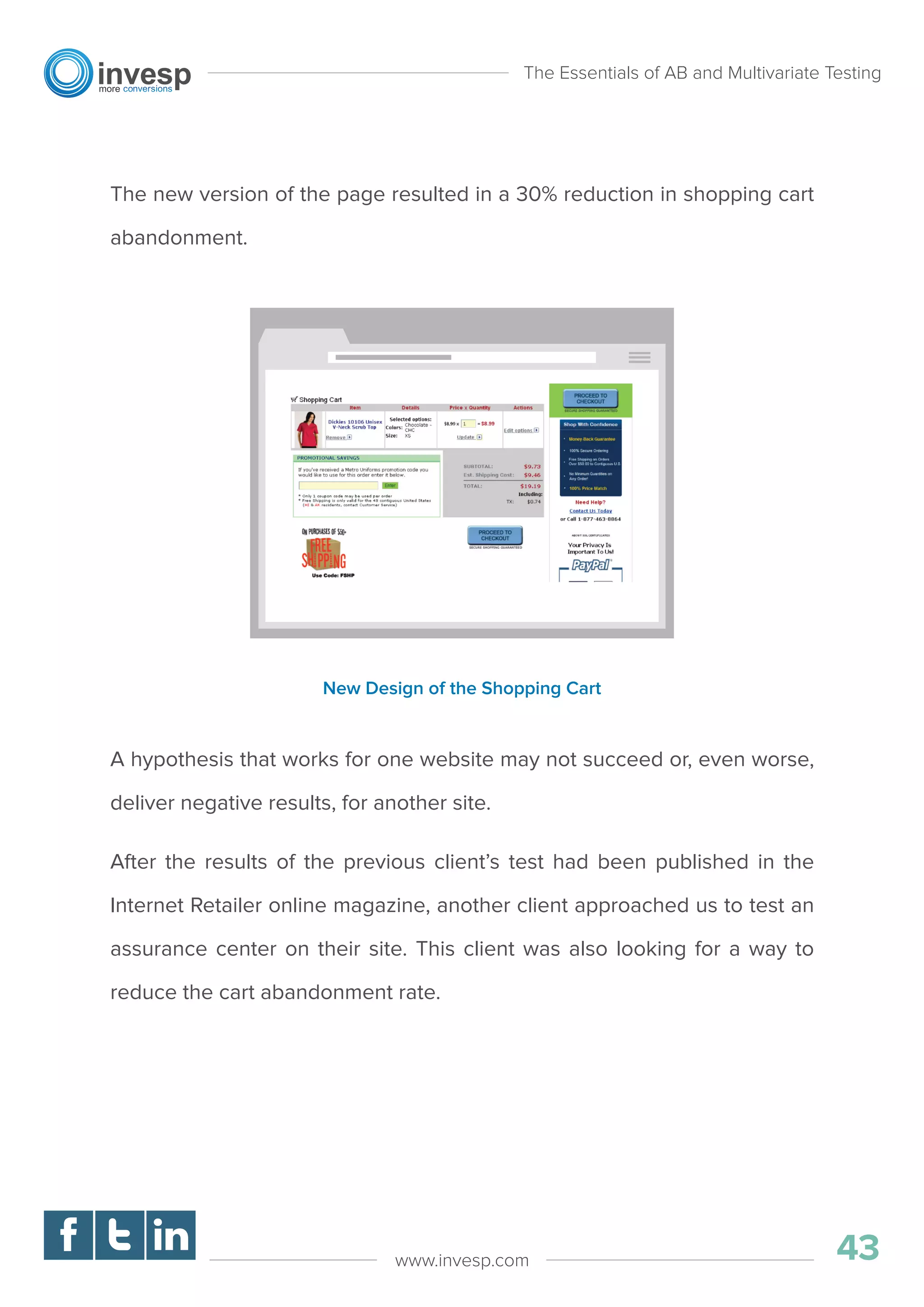 The new version of the page resulted in a 30% reduction in shopping cart
abandonment.
A hypothesis that works for one website may not succeed or, even worse,
deliver negative results, for another site.
After the results of the previous client’s test had been published in the
Internet Retailer online magazine, another client approached us to test an
assurance center on their site. This client was also looking for a way to
reduce the cart abandonment rate.
The Essentials of AB and Multivariate Testing
43www.invesp.com
New Design of the Shopping Cart
 