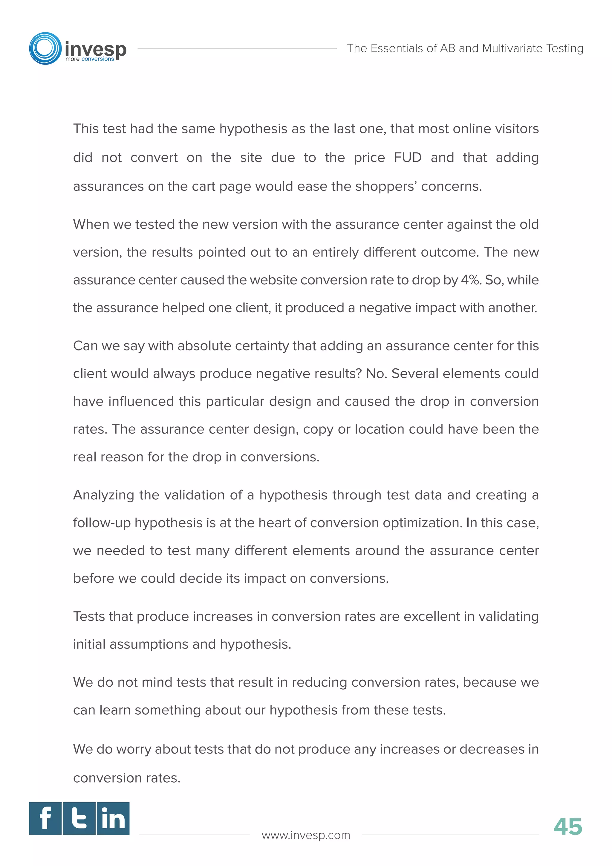 This test had the same hypothesis as the last one, that most online visitors
did not convert on the site due to the price FUD and that adding
assurances on the cart page would ease the shoppers’ concerns.
When we tested the new version with the assurance center against the old
version, the results pointed out to an entirely different outcome. The new
assurance center caused the website conversion rate to drop by 4%. So, while
the assurance helped one client, it produced a negative impact with another.
Can we say with absolute certainty that adding an assurance center for this
client would always produce negative results? No. Several elements could
have inﬂuenced this particular design and caused the drop in conversion
rates. The assurance center design, copy or location could have been the
real reason for the drop in conversions.
Analyzing the validation of a hypothesis through test data and creating a
follow-up hypothesis is at the heart of conversion optimization. In this case,
we needed to test many different elements around the assurance center
before we could decide its impact on conversions.
Tests that produce increases in conversion rates are excellent in validating
initial assumptions and hypothesis.
We do not mind tests that result in reducing conversion rates, because we
can learn something about our hypothesis from these tests.
We do worry about tests that do not produce any increases or decreases in
conversion rates.
The Essentials of AB and Multivariate Testing
45www.invesp.com
 