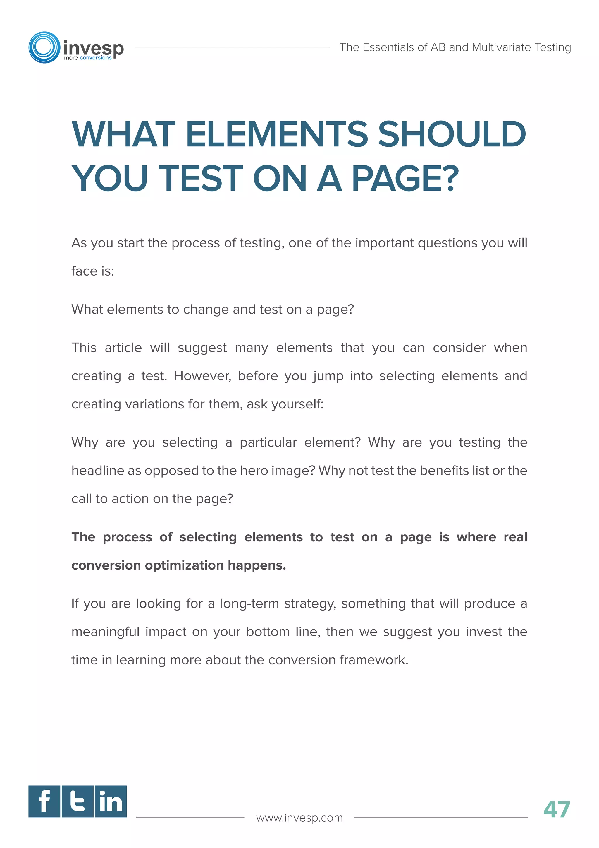 WHAT ELEMENTS SHOULD
YOU TEST ON A PAGE?
As you start the process of testing, one of the important questions you will
face is:
What elements to change and test on a page?
This article will suggest many elements that you can consider when
creating a test. However, before you jump into selecting elements and
creating variations for them, ask yourself:
Why are you selecting a particular element? Why are you testing the
headline as opposed to the hero image? Why not test the beneﬁts list or the
call to action on the page?
The process of selecting elements to test on a page is where real
conversion optimization happens.
If you are looking for a long-term strategy, something that will produce a
meaningful impact on your bottom line, then we suggest you invest the
time in learning more about the conversion framework.
The Essentials of AB and Multivariate Testing
47www.invesp.com
 