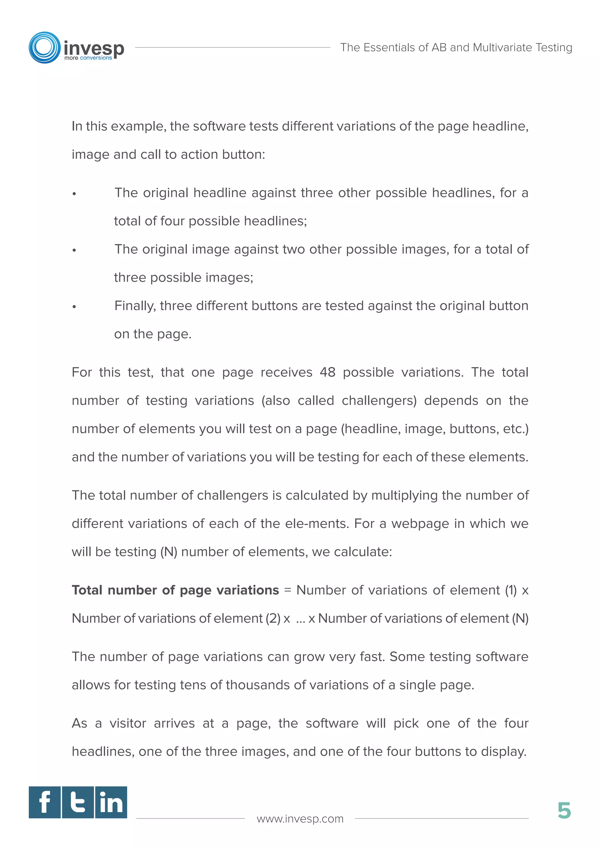 In this example, the software tests different variations of the page headline,
image and call to action button:
• The original headline against three other possible headlines, for a
total of four possible headlines;
• The original image against two other possible images, for a total of
three possible images;
• Finally, three different buttons are tested against the original button
on the page.
For this test, that one page receives 48 possible variations. The total
number of testing variations (also called challengers) depends on the
number of elements you will test on a page (headline, image, buttons, etc.)
and the number of variations you will be testing for each of these elements.
The total number of challengers is calculated by multiplying the number of
different variations of each of the ele-ments. For a webpage in which we
will be testing (N) number of elements, we calculate:
Total number of page variations = Number of variations of element (1) x
Number of variations of element (2) x … x Number of variations of element (N)
The number of page variations can grow very fast. Some testing software
allows for testing tens of thousands of variations of a single page.
As a visitor arrives at a page, the software will pick one of the four
headlines, one of the three images, and one of the four buttons to display.
The Essentials of AB and Multivariate Testing
5www.invesp.com
 