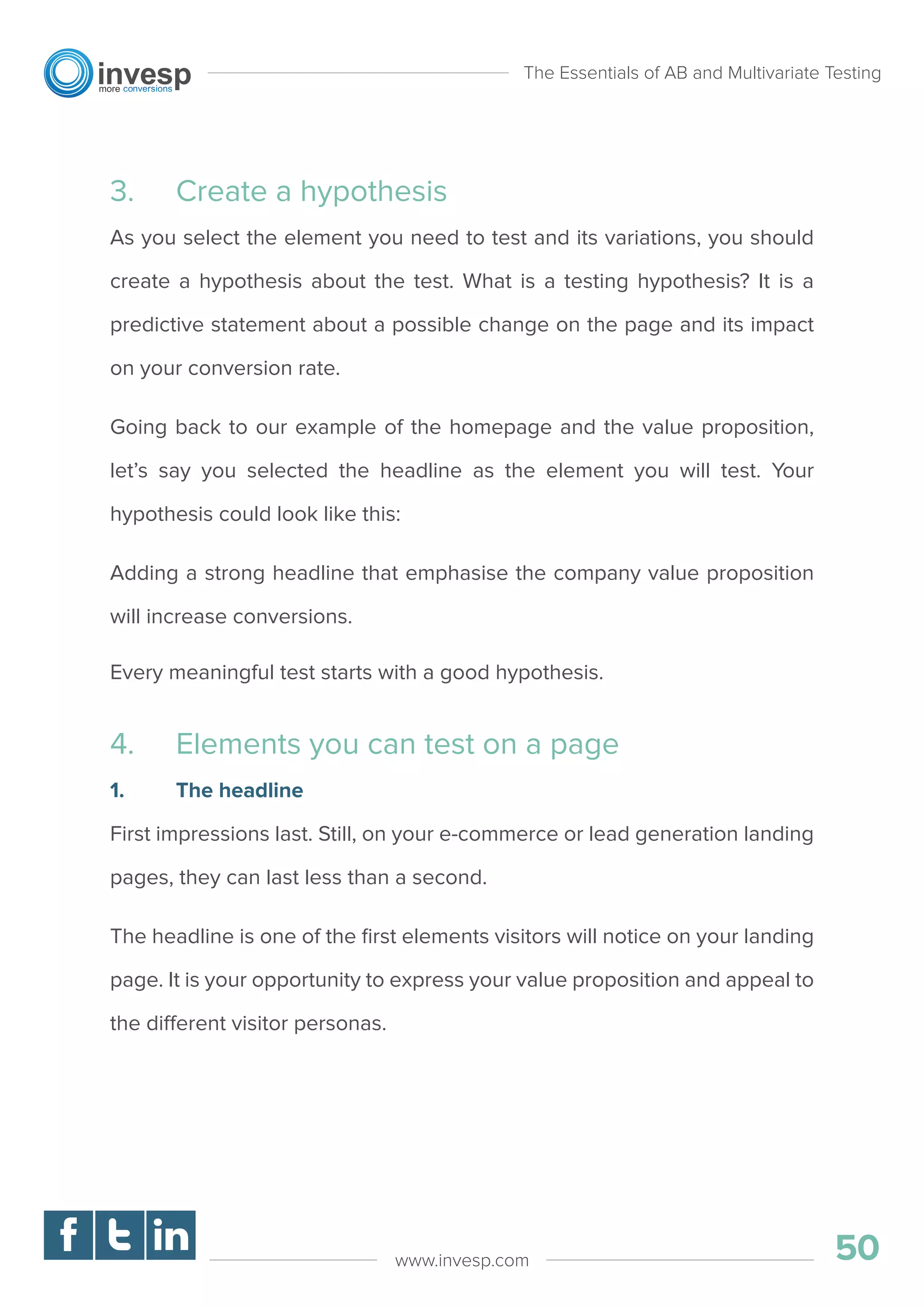 3. Create a hypothesis
As you select the element you need to test and its variations, you should
create a hypothesis about the test. What is a testing hypothesis? It is a
predictive statement about a possible change on the page and its impact
on your conversion rate.
Going back to our example of the homepage and the value proposition,
let’s say you selected the headline as the element you will test. Your
hypothesis could look like this:
Adding a strong headline that emphasise the company value proposition
will increase conversions.
Every meaningful test starts with a good hypothesis.
4. Elements you can test on a page
1. The headline
First impressions last. Still, on your e-commerce or lead generation landing
pages, they can last less than a second.
The headline is one of the ﬁrst elements visitors will notice on your landing
page. It is your opportunity to express your value proposition and appeal to
the different visitor personas.
The Essentials of AB and Multivariate Testing
50www.invesp.com
 