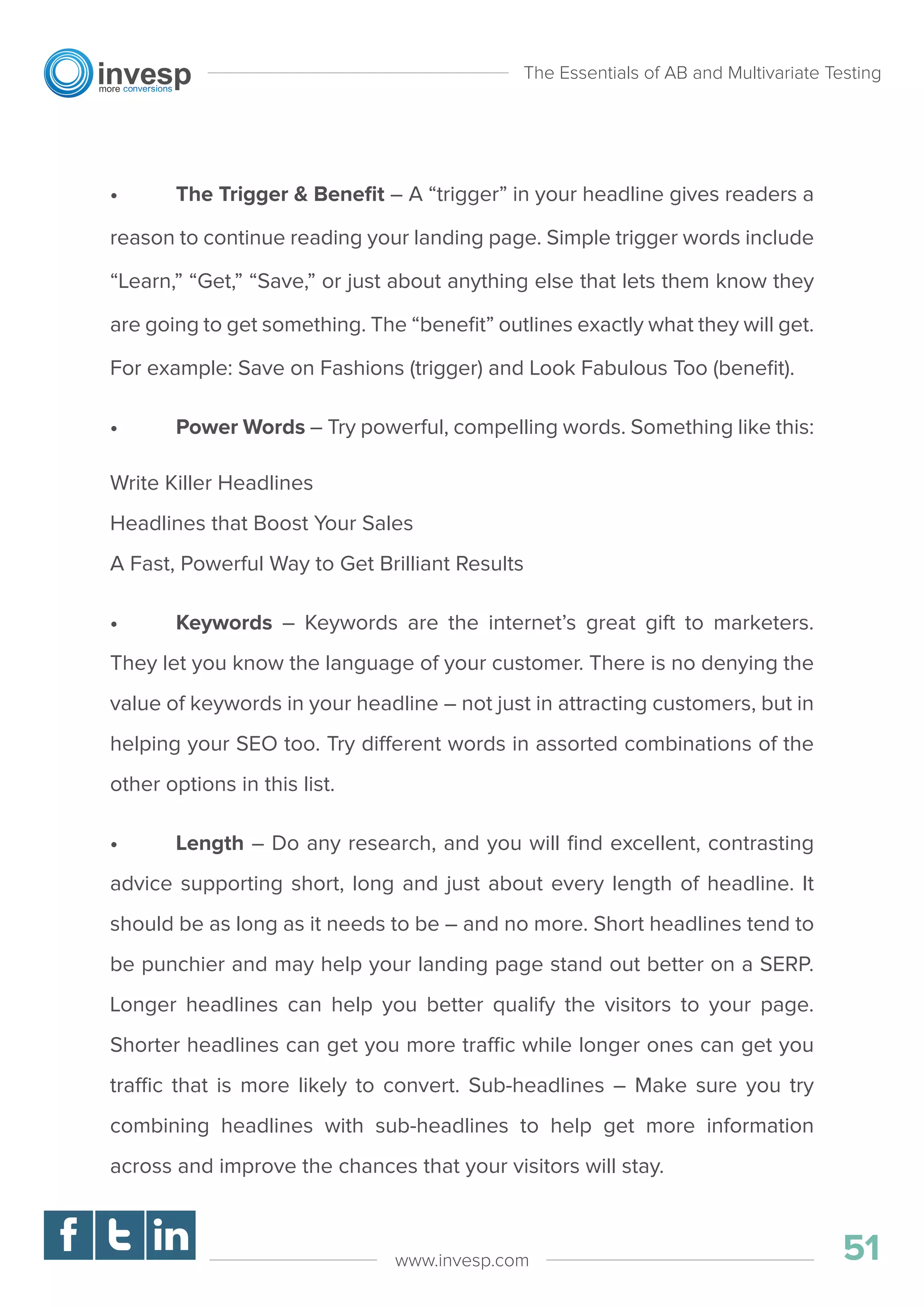 • The Trigger & Beneﬁt – A “trigger” in your headline gives readers a
reason to continue reading your landing page. Simple trigger words include
“Learn,” “Get,” “Save,” or just about anything else that lets them know they
are going to get something. The “beneﬁt” outlines exactly what they will get.
For example: Save on Fashions (trigger) and Look Fabulous Too (beneﬁt).
• Power Words – Try powerful, compelling words. Something like this:
Write Killer Headlines
Headlines that Boost Your Sales
A Fast, Powerful Way to Get Brilliant Results
• Keywords – Keywords are the internet’s great gift to marketers.
They let you know the language of your customer. There is no denying the
value of keywords in your headline – not just in attracting customers, but in
helping your SEO too. Try different words in assorted combinations of the
other options in this list.
• Length – Do any research, and you will ﬁnd excellent, contrasting
advice supporting short, long and just about every length of headline. It
should be as long as it needs to be – and no more. Short headlines tend to
be punchier and may help your landing page stand out better on a SERP.
Longer headlines can help you better qualify the visitors to your page.
Shorter headlines can get you more traffic while longer ones can get you
traffic that is more likely to convert. Sub-headlines – Make sure you try
combining headlines with sub-headlines to help get more information
across and improve the chances that your visitors will stay.
The Essentials of AB and Multivariate Testing
51www.invesp.com
 