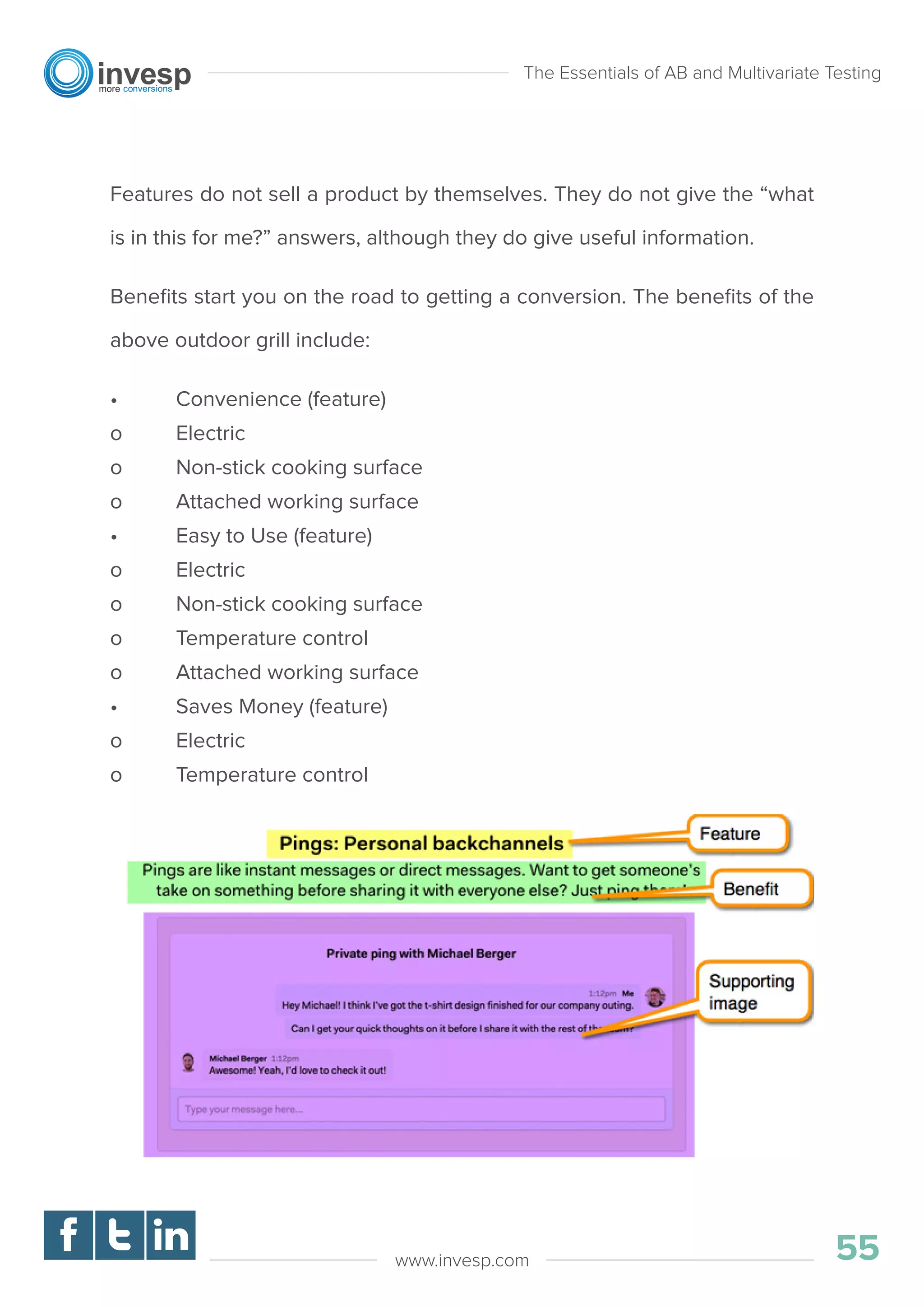 Features do not sell a product by themselves. They do not give the “what
is in this for me?” answers, although they do give useful information.
Beneﬁts start you on the road to getting a conversion. The beneﬁts of the
above outdoor grill include:
• Convenience (feature)
o Electric
o Non-stick cooking surface
o Attached working surface
• Easy to Use (feature)
o Electric
o Non-stick cooking surface
o Temperature control
o Attached working surface
• Saves Money (feature)
o Electric
o Temperature control
The Essentials of AB and Multivariate Testing
55www.invesp.com
 