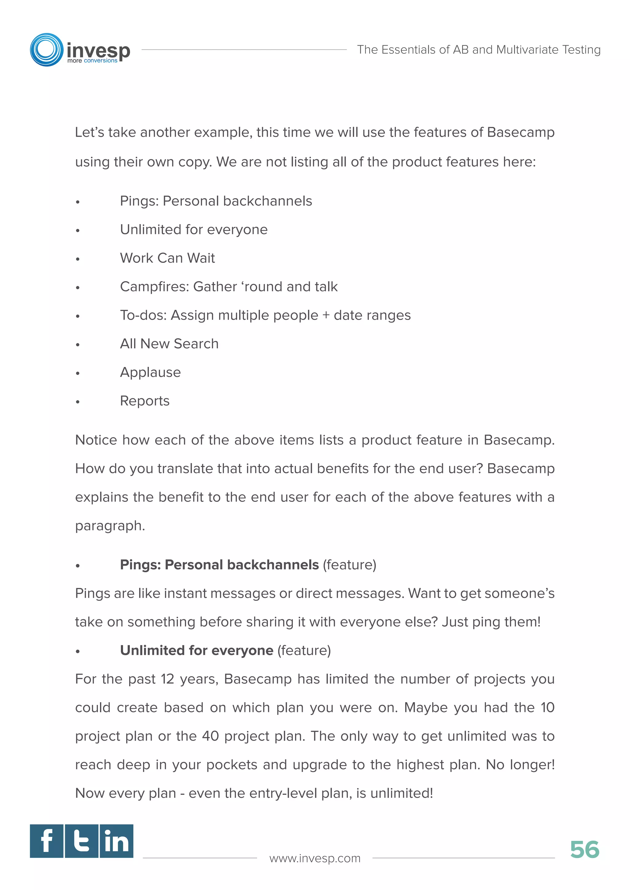 Let’s take another example, this time we will use the features of Basecamp
using their own copy. We are not listing all of the product features here:
• Pings: Personal backchannels
• Unlimited for everyone
• Work Can Wait
• Campﬁres: Gather ‘round and talk
• To-dos: Assign multiple people + date ranges
• All New Search
• Applause
• Reports
Notice how each of the above items lists a product feature in Basecamp.
How do you translate that into actual beneﬁts for the end user? Basecamp
explains the beneﬁt to the end user for each of the above features with a
paragraph.
• Pings: Personal backchannels (feature)
Pings are like instant messages or direct messages. Want to get someone’s
take on something before sharing it with everyone else? Just ping them!
• Unlimited for everyone (feature)
For the past 12 years, Basecamp has limited the number of projects you
could create based on which plan you were on. Maybe you had the 10
project plan or the 40 project plan. The only way to get unlimited was to
reach deep in your pockets and upgrade to the highest plan. No longer!
Now every plan - even the entry-level plan, is unlimited!
The Essentials of AB and Multivariate Testing
56www.invesp.com
 