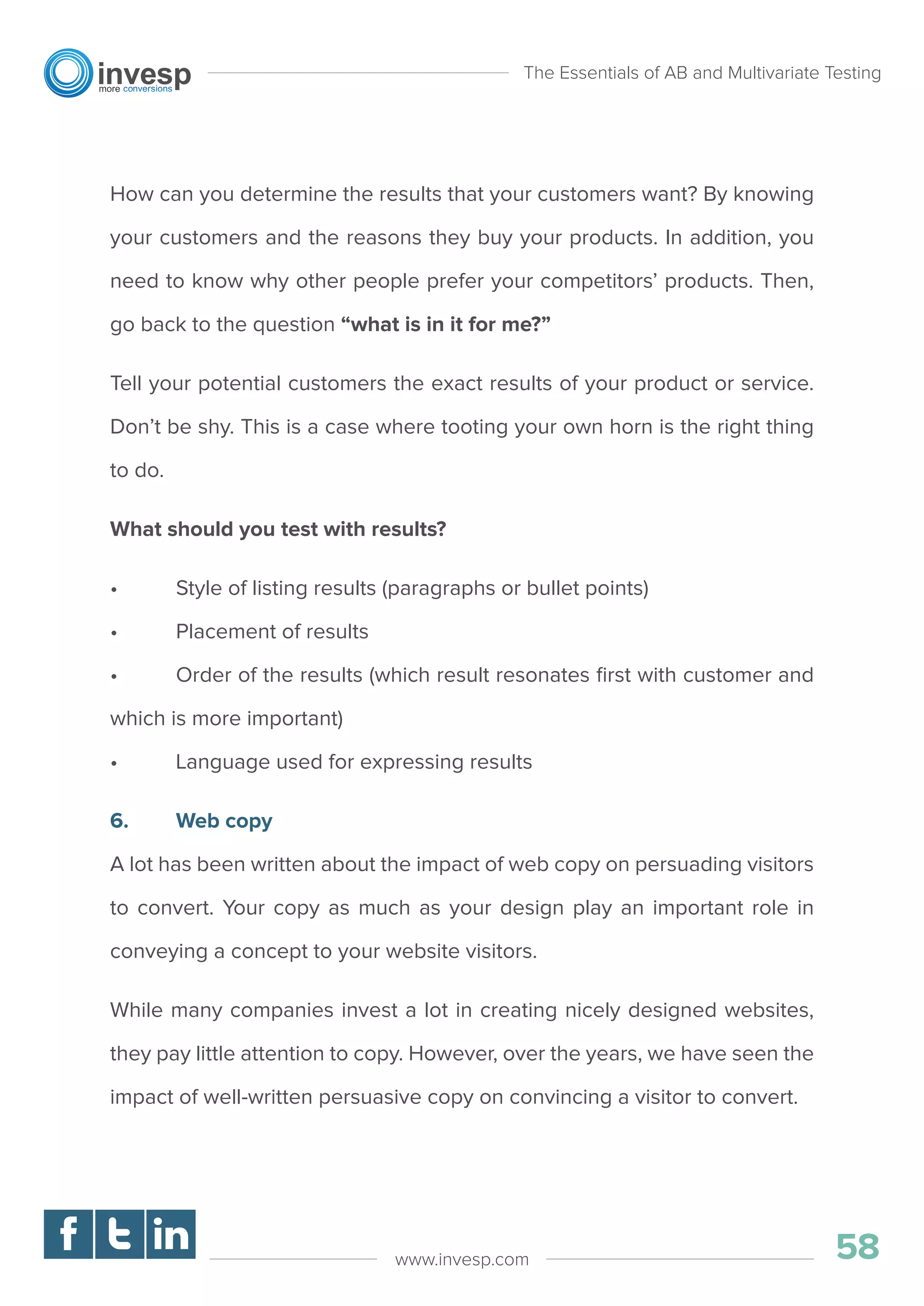 How can you determine the results that your customers want? By knowing
your customers and the reasons they buy your products. In addition, you
need to know why other people prefer your competitors’ products. Then,
go back to the question “what is in it for me?”
Tell your potential customers the exact results of your product or service.
Don’t be shy. This is a case where tooting your own horn is the right thing
to do.
What should you test with results?
• Style of listing results (paragraphs or bullet points)
• Placement of results
• Order of the results (which result resonates ﬁrst with customer and
which is more important)
• Language used for expressing results
6. Web copy
A lot has been written about the impact of web copy on persuading visitors
to convert. Your copy as much as your design play an important role in
conveying a concept to your website visitors.
While many companies invest a lot in creating nicely designed websites,
they pay little attention to copy. However, over the years, we have seen the
impact of well-written persuasive copy on convincing a visitor to convert.
The Essentials of AB and Multivariate Testing
58www.invesp.com
 