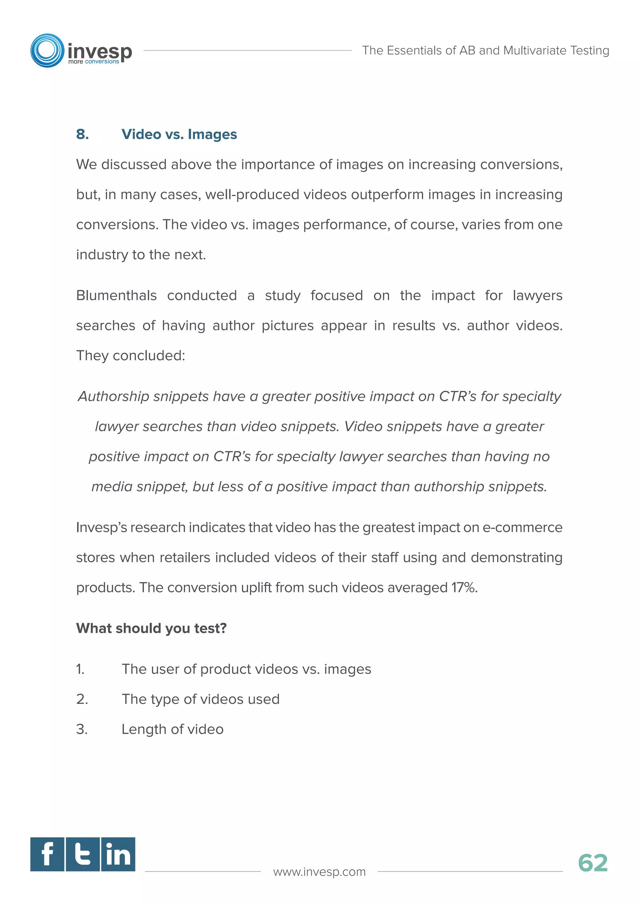 8. Video vs. Images
We discussed above the importance of images on increasing conversions,
but, in many cases, well-produced videos outperform images in increasing
conversions. The video vs. images performance, of course, varies from one
industry to the next.
Blumenthals conducted a study focused on the impact for lawyers
searches of having author pictures appear in results vs. author videos.
They concluded:
Authorship snippets have a greater positive impact on CTR’s for specialty
lawyer searches than video snippets. Video snippets have a greater
positive impact on CTR’s for specialty lawyer searches than having no
media snippet, but less of a positive impact than authorship snippets.
Invesp’s research indicates that video has the greatest impact on e-commerce
stores when retailers included videos of their staff using and demonstrating
products. The conversion uplift from such videos averaged 17%.
What should you test?
1. The user of product videos vs. images
2. The type of videos used
3. Length of video
The Essentials of AB and Multivariate Testing
62www.invesp.com
 