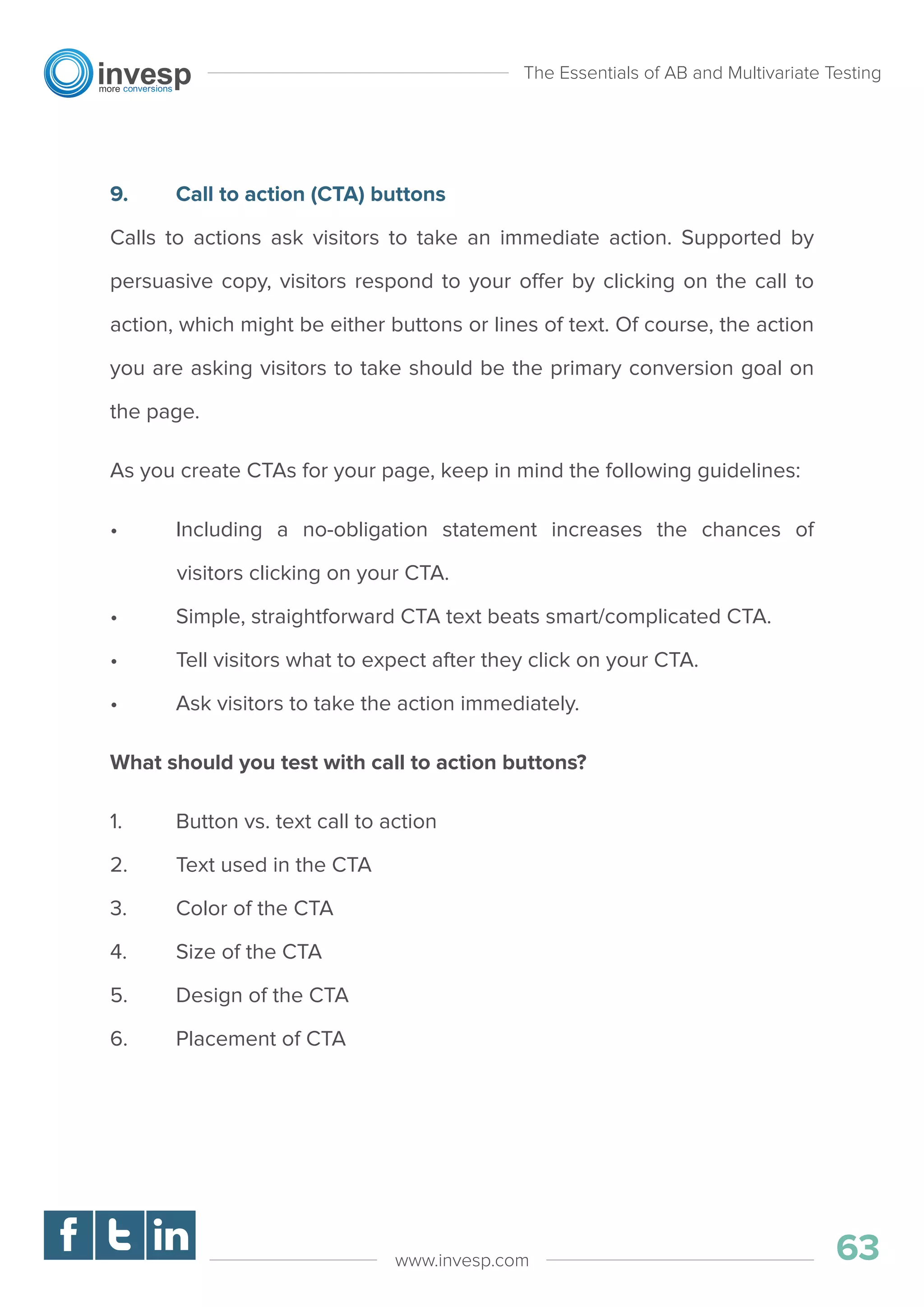 9. Call to action (CTA) buttons
Calls to actions ask visitors to take an immediate action. Supported by
persuasive copy, visitors respond to your offer by clicking on the call to
action, which might be either buttons or lines of text. Of course, the action
you are asking visitors to take should be the primary conversion goal on
the page.
As you create CTAs for your page, keep in mind the following guidelines:
• Including a no-obligation statement increases the chances of
visitors clicking on your CTA.
• Simple, straightforward CTA text beats smart/complicated CTA.
• Tell visitors what to expect after they click on your CTA.
• Ask visitors to take the action immediately.
What should you test with call to action buttons?
1. Button vs. text call to action
2. Text used in the CTA
3. Color of the CTA
4. Size of the CTA
5. Design of the CTA
6. Placement of CTA
The Essentials of AB and Multivariate Testing
63www.invesp.com
 