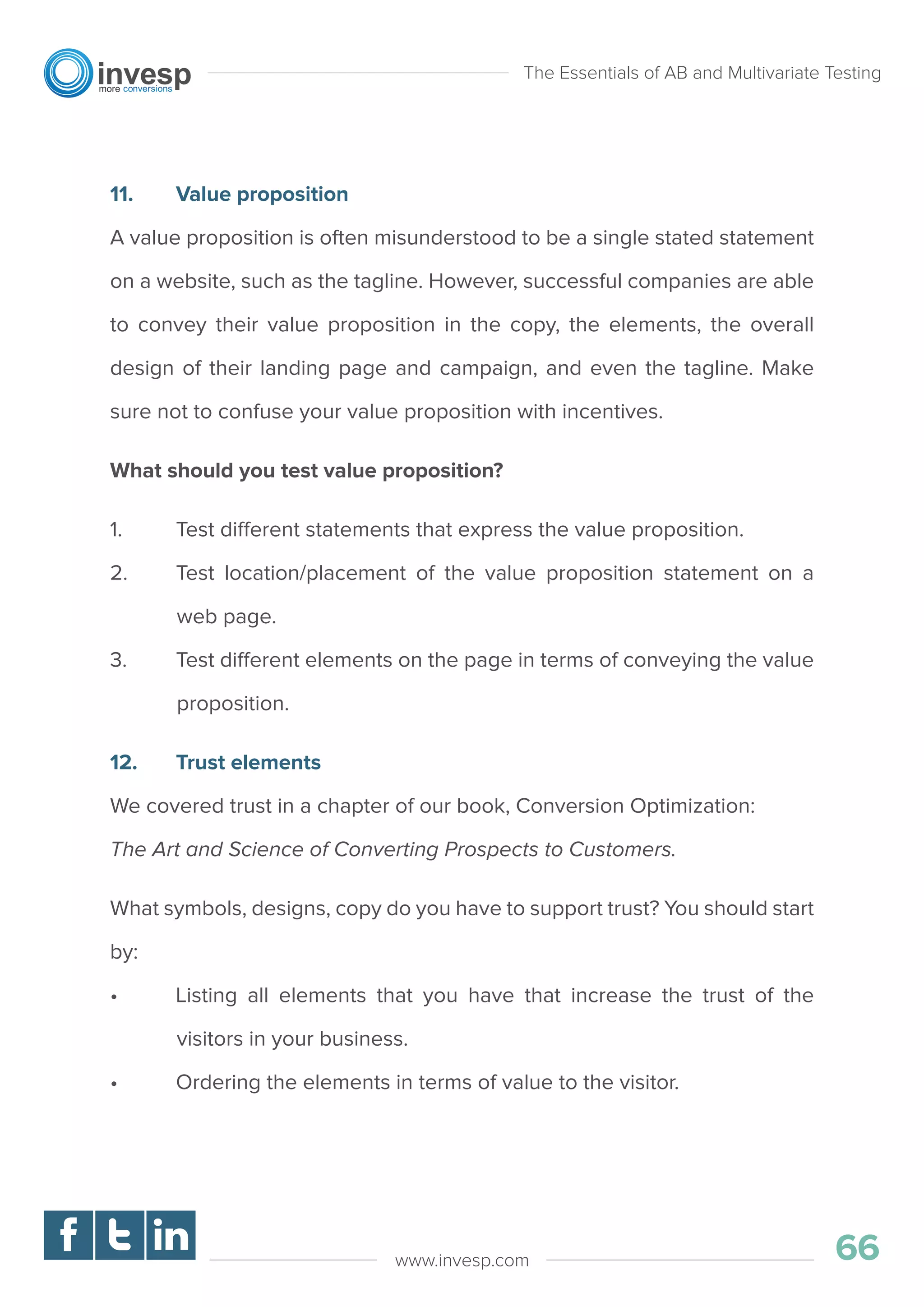 11. Value proposition
A value proposition is often misunderstood to be a single stated statement
on a website, such as the tagline. However, successful companies are able
to convey their value proposition in the copy, the elements, the overall
design of their landing page and campaign, and even the tagline. Make
sure not to confuse your value proposition with incentives.
What should you test value proposition?
1. Test different statements that express the value proposition.
2. Test location/placement of the value proposition statement on a
web page.
3. Test different elements on the page in terms of conveying the value
proposition.
12. Trust elements
We covered trust in a chapter of our book, Conversion Optimization:
The Art and Science of Converting Prospects to Customers.
What symbols, designs, copy do you have to support trust? You should start
by:
• Listing all elements that you have that increase the trust of the
visitors in your business.
• Ordering the elements in terms of value to the visitor.
The Essentials of AB and Multivariate Testing
66www.invesp.com
 