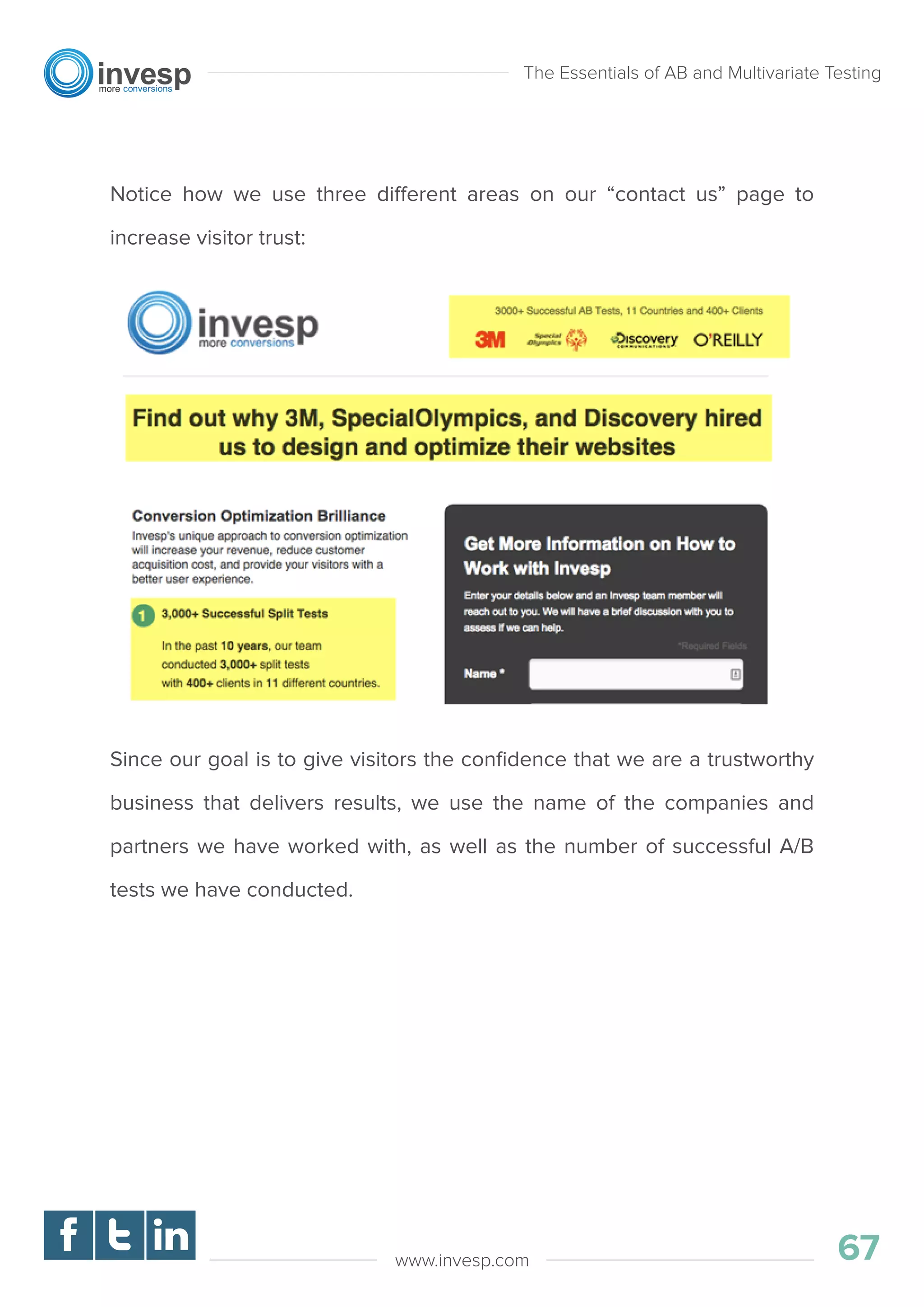 Notice how we use three different areas on our “contact us” page to
increase visitor trust:
Since our goal is to give visitors the conﬁdence that we are a trustworthy
business that delivers results, we use the name of the companies and
partners we have worked with, as well as the number of successful A/B
tests we have conducted.
The Essentials of AB and Multivariate Testing
67www.invesp.com
 