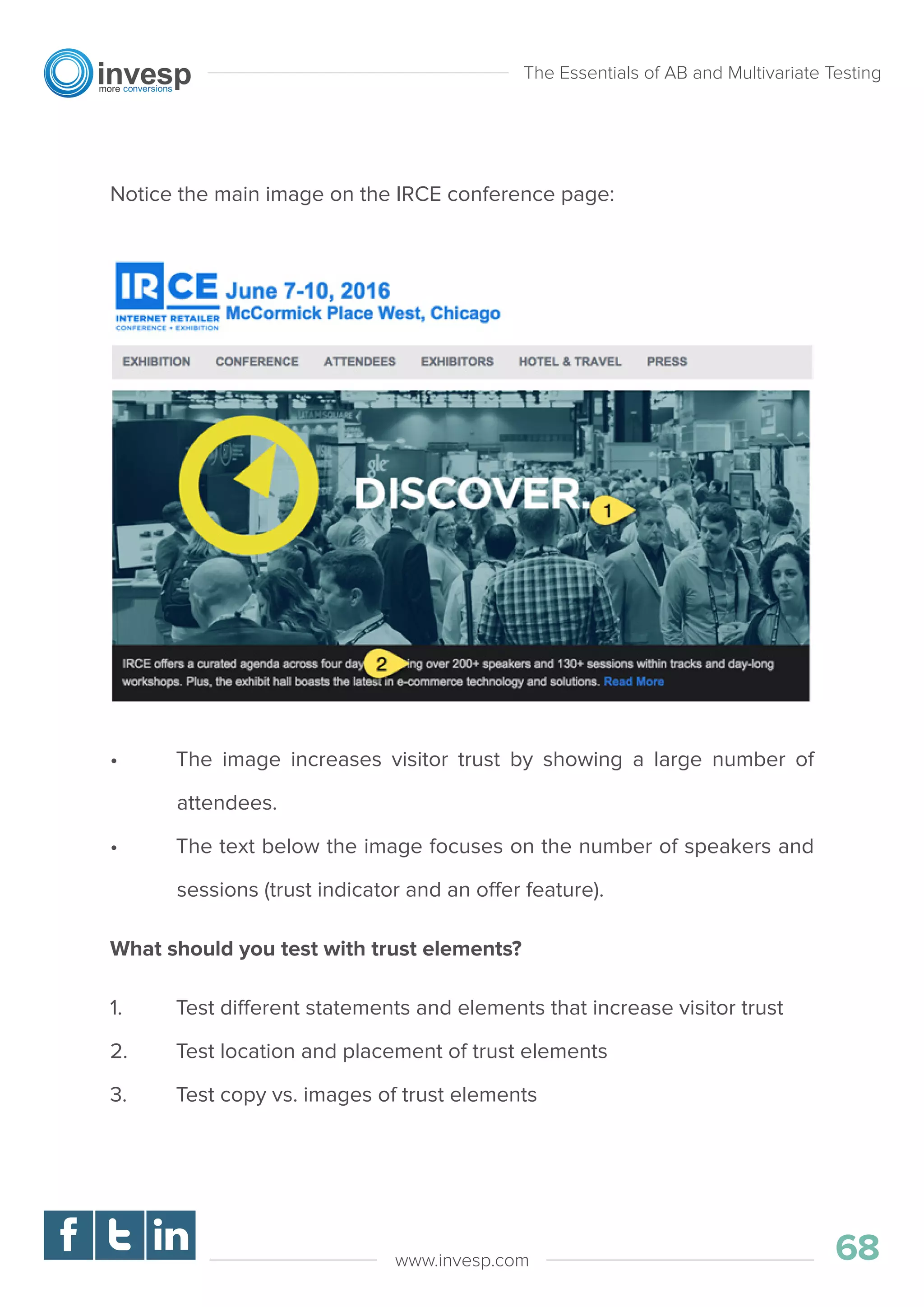 Notice the main image on the IRCE conference page:
• The image increases visitor trust by showing a large number of
attendees.
• The text below the image focuses on the number of speakers and
sessions (trust indicator and an offer feature).
What should you test with trust elements?
1. Test different statements and elements that increase visitor trust
2. Test location and placement of trust elements
3. Test copy vs. images of trust elements
The Essentials of AB and Multivariate Testing
68www.invesp.com
 
