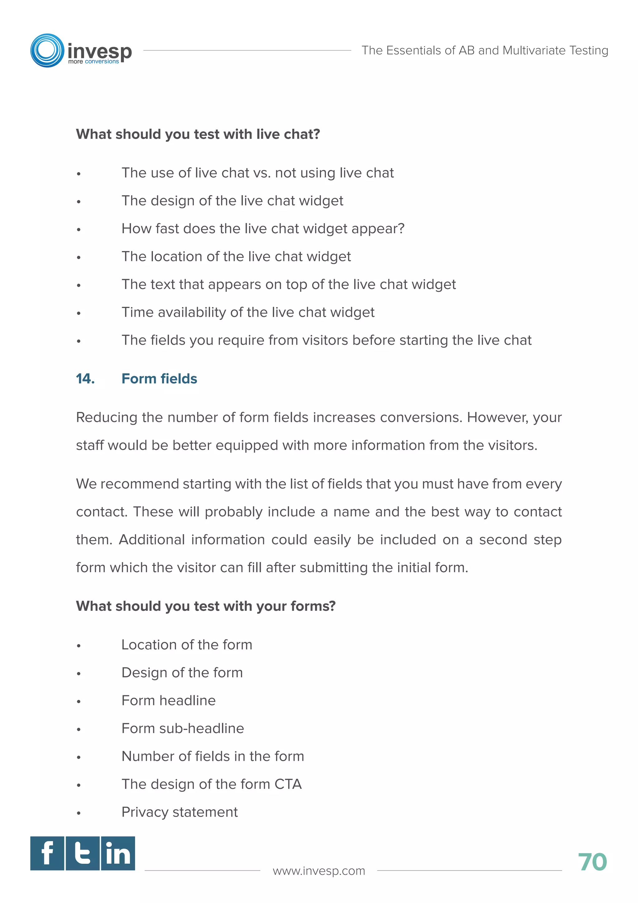 What should you test with live chat?
• The use of live chat vs. not using live chat
• The design of the live chat widget
• How fast does the live chat widget appear?
• The location of the live chat widget
• The text that appears on top of the live chat widget
• Time availability of the live chat widget
• The ﬁelds you require from visitors before starting the live chat
14. Form ﬁelds
Reducing the number of form ﬁelds increases conversions. However, your
staff would be better equipped with more information from the visitors.
We recommend starting with the list of ﬁelds that you must have from every
contact. These will probably include a name and the best way to contact
them. Additional information could easily be included on a second step
form which the visitor can ﬁll after submitting the initial form.
What should you test with your forms?
• Location of the form
• Design of the form
• Form headline
• Form sub-headline
• Number of ﬁelds in the form
• The design of the form CTA
• Privacy statement
The Essentials of AB and Multivariate Testing
70www.invesp.com
 