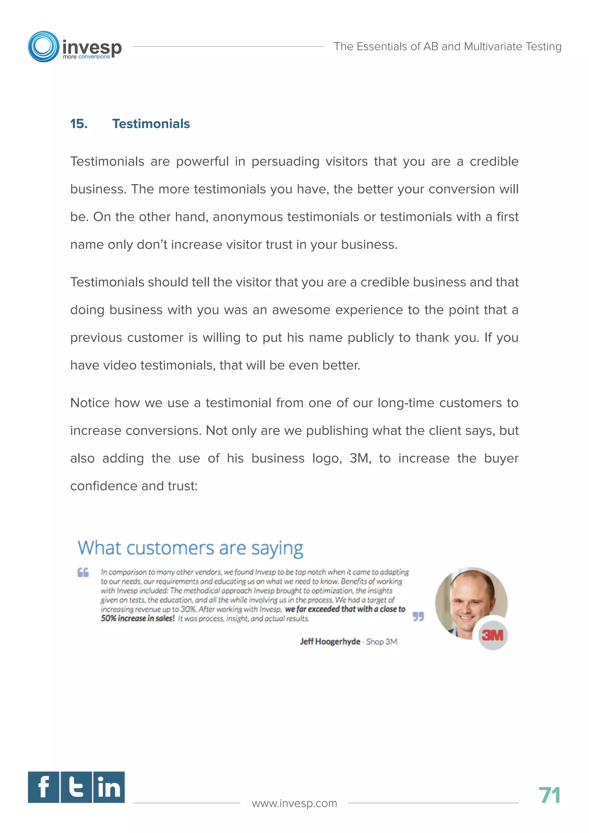 15. Testimonials
Testimonials are powerful in persuading visitors that you are a credible
business. The more testimonials you have, the better your conversion will
be. On the other hand, anonymous testimonials or testimonials with a ﬁrst
name only don’t increase visitor trust in your business.
Testimonials should tell the visitor that you are a credible business and that
doing business with you was an awesome experience to the point that a
previous customer is willing to put his name publicly to thank you. If you
have video testimonials, that will be even better.
Notice how we use a testimonial from one of our long-time customers to
increase conversions. Not only are we publishing what the client says, but
also adding the use of his business logo, 3M, to increase the buyer
conﬁdence and trust:
The Essentials of AB and Multivariate Testing
71www.invesp.com
 