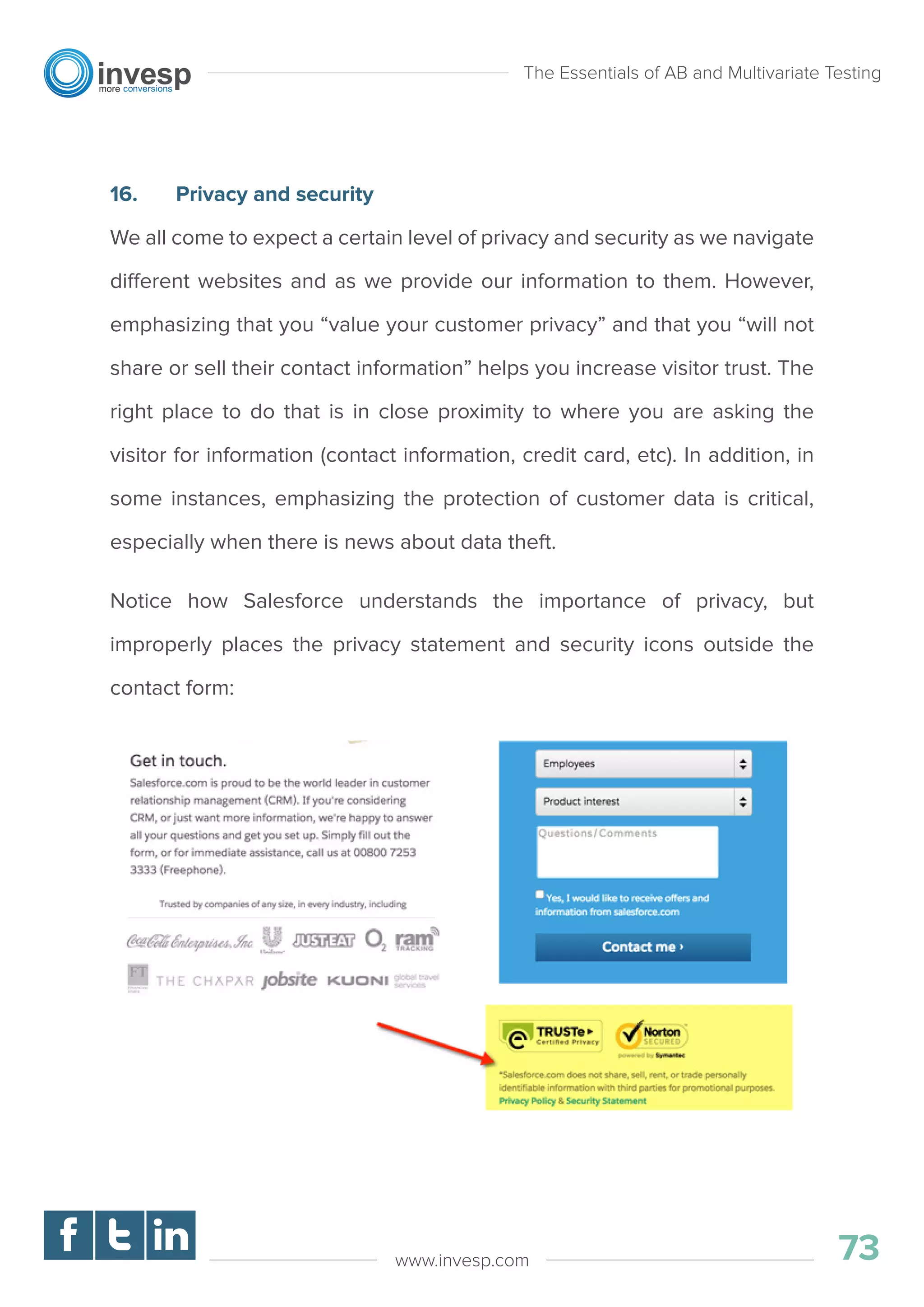 16. Privacy and security
We all come to expect a certain level of privacy and security as we navigate
different websites and as we provide our information to them. However,
emphasizing that you “value your customer privacy” and that you “will not
share or sell their contact information” helps you increase visitor trust. The
right place to do that is in close proximity to where you are asking the
visitor for information (contact information, credit card, etc). In addition, in
some instances, emphasizing the protection of customer data is critical,
especially when there is news about data theft.
Notice how Salesforce understands the importance of privacy, but
improperly places the privacy statement and security icons outside the
contact form:
The Essentials of AB and Multivariate Testing
73www.invesp.com
 
