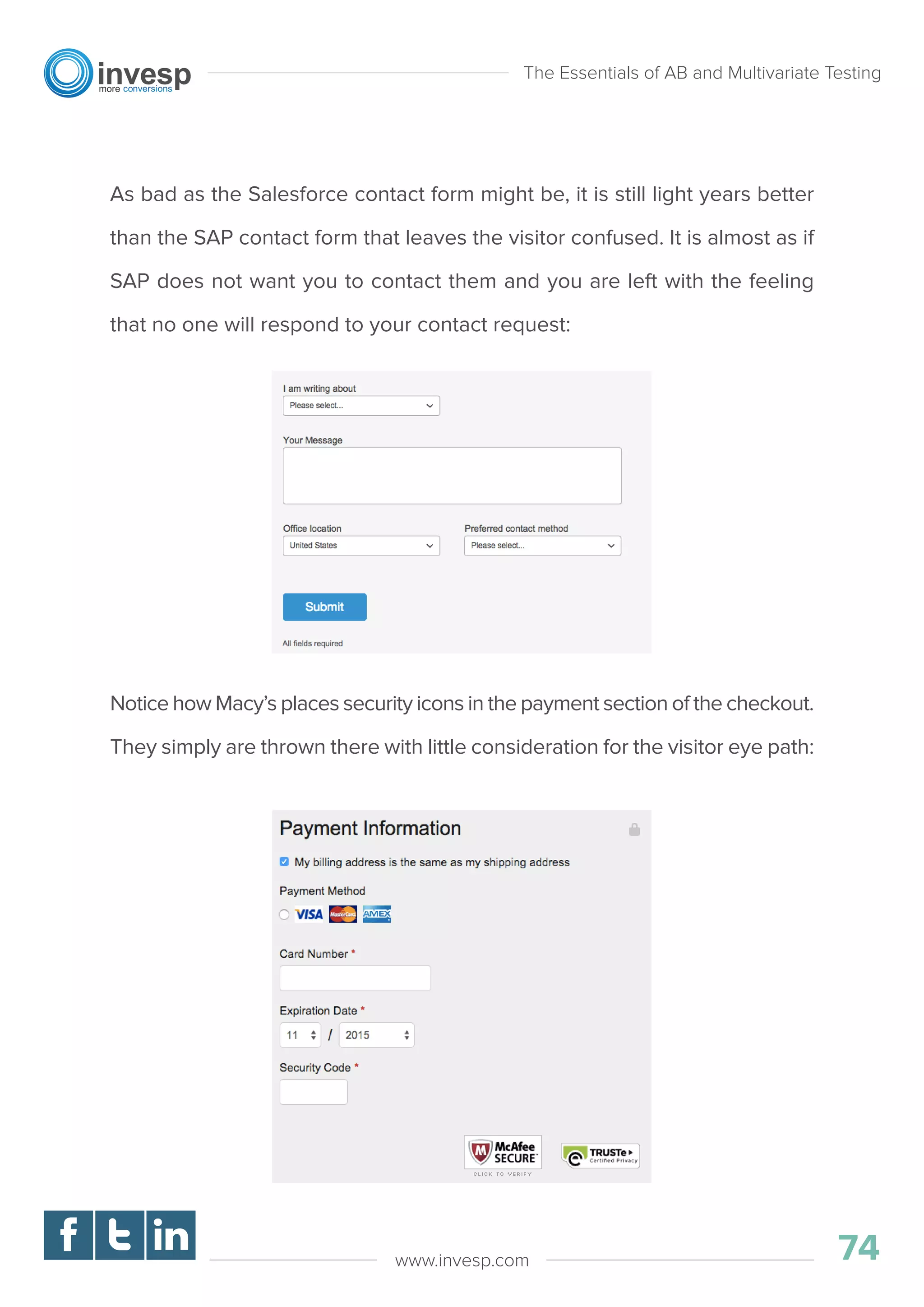 As bad as the Salesforce contact form might be, it is still light years better
than the SAP contact form that leaves the visitor confused. It is almost as if
SAP does not want you to contact them and you are left with the feeling
that no one will respond to your contact request:
Notice how Macy’s places security icons in the payment section of the checkout.
They simply are thrown there with little consideration for the visitor eye path:
The Essentials of AB and Multivariate Testing
74www.invesp.com
 