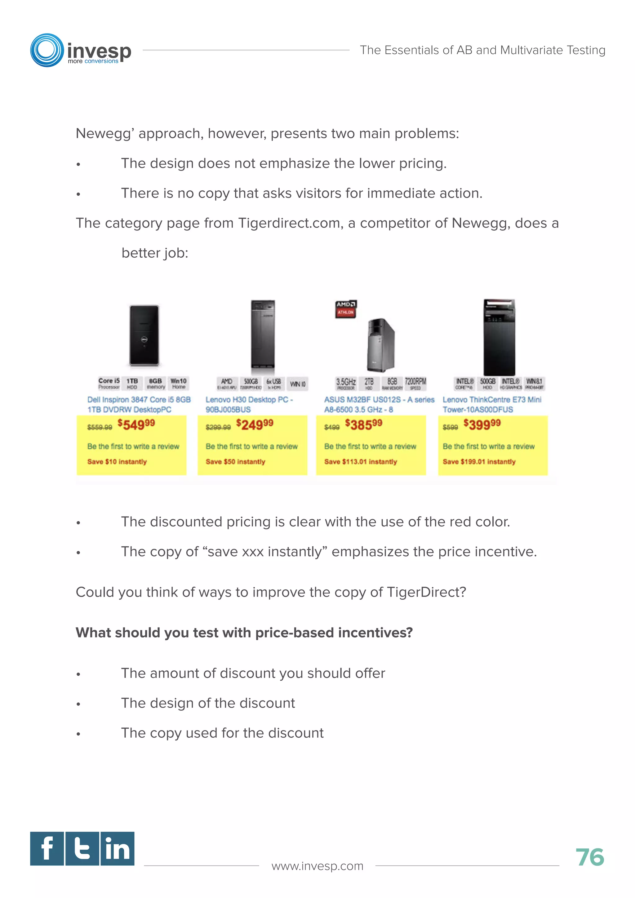 Newegg’ approach, however, presents two main problems:
• The design does not emphasize the lower pricing.
• There is no copy that asks visitors for immediate action.
The category page from Tigerdirect.com, a competitor of Newegg, does a
better job:
• The discounted pricing is clear with the use of the red color.
• The copy of “save xxx instantly” emphasizes the price incentive.
Could you think of ways to improve the copy of TigerDirect?
What should you test with price-based incentives?
• The amount of discount you should offer
• The design of the discount
• The copy used for the discount
The Essentials of AB and Multivariate Testing
76www.invesp.com
 