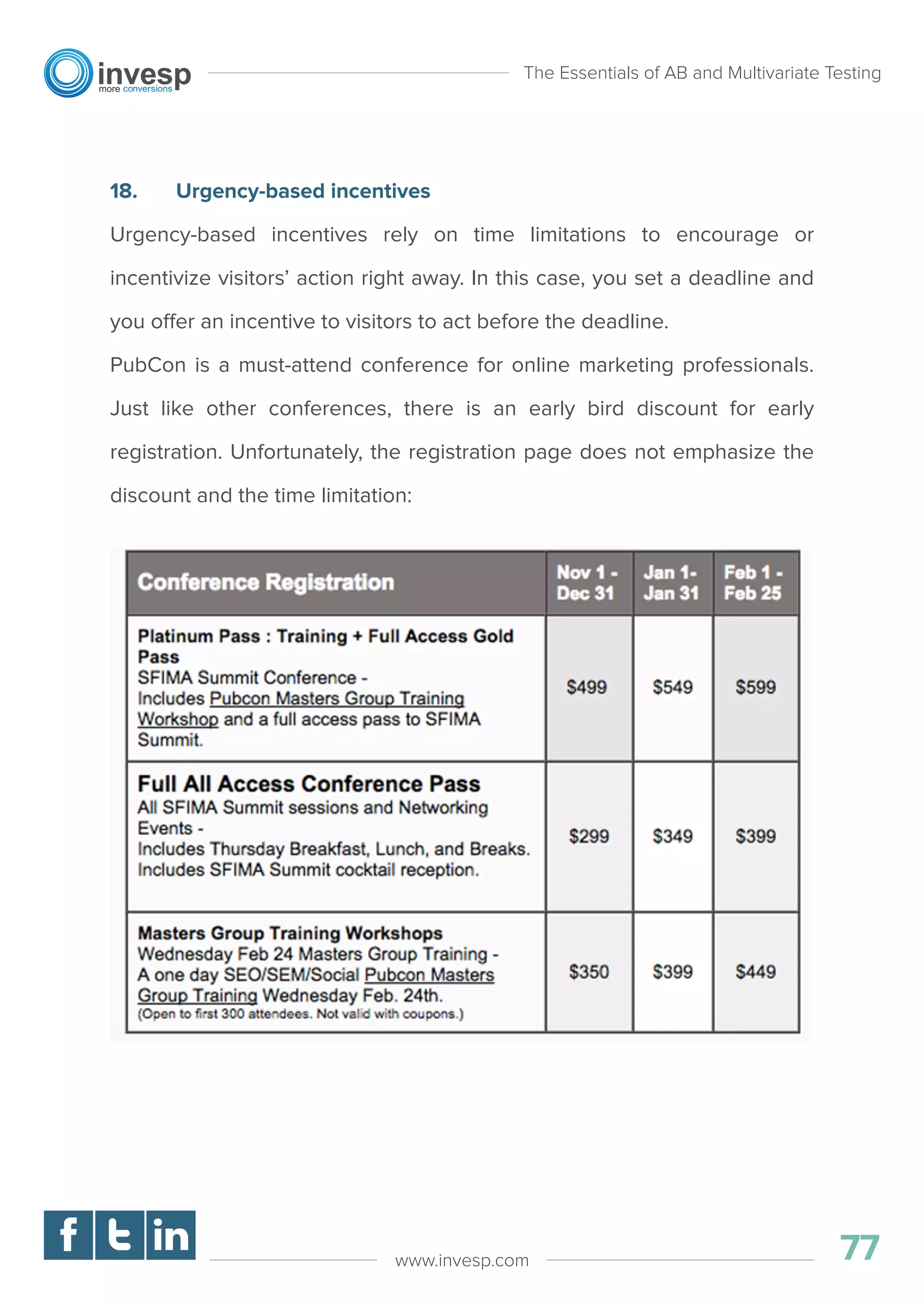 18. Urgency-based incentives
Urgency-based incentives rely on time limitations to encourage or
incentivize visitors’ action right away. In this case, you set a deadline and
you offer an incentive to visitors to act before the deadline.
PubCon is a must-attend conference for online marketing professionals.
Just like other conferences, there is an early bird discount for early
registration. Unfortunately, the registration page does not emphasize the
discount and the time limitation:
The Essentials of AB and Multivariate Testing
77www.invesp.com
 