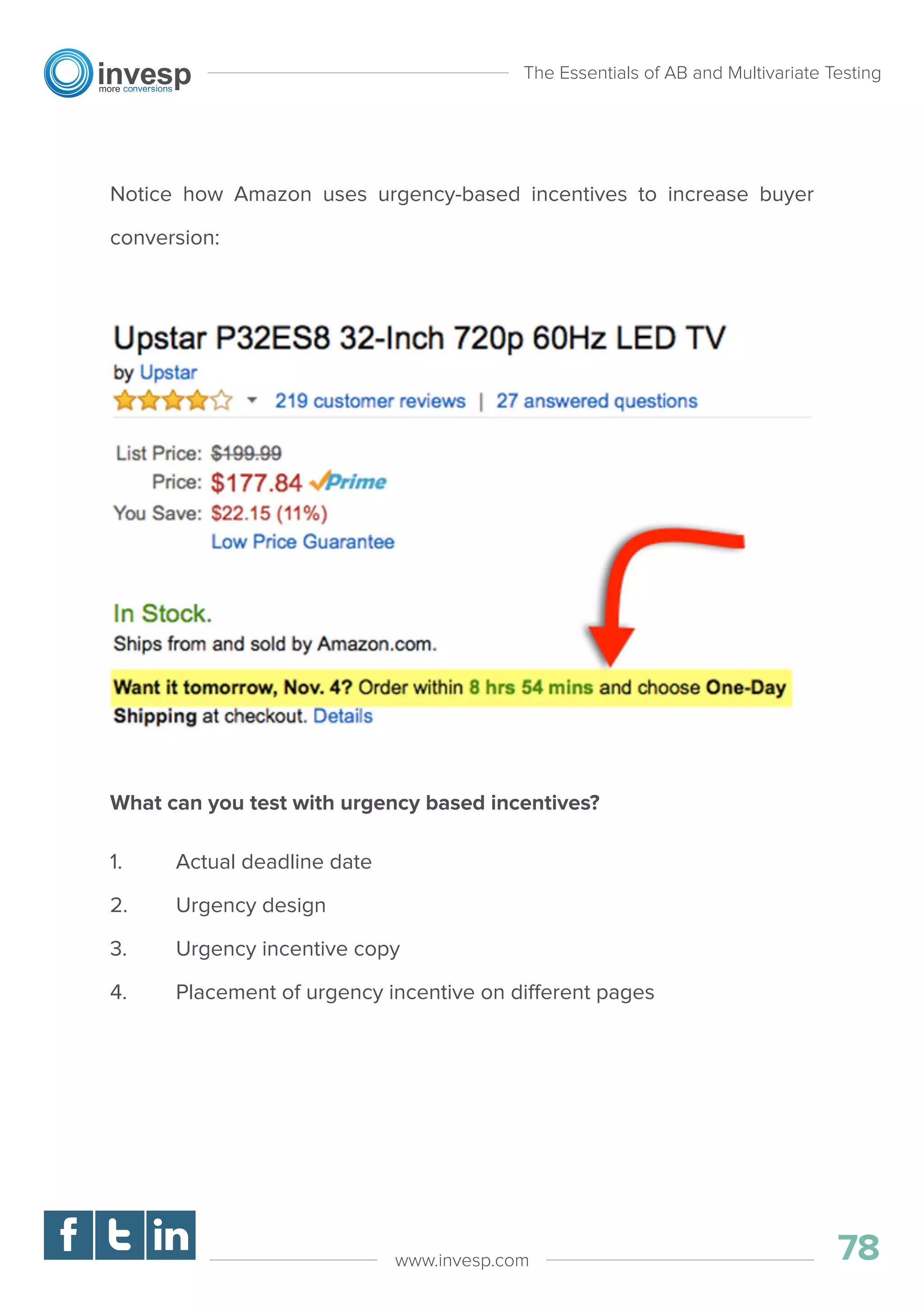 Notice how Amazon uses urgency-based incentives to increase buyer
conversion:
What can you test with urgency based incentives?
1. Actual deadline date
2. Urgency design
3. Urgency incentive copy
4. Placement of urgency incentive on different pages
The Essentials of AB and Multivariate Testing
78www.invesp.com
 