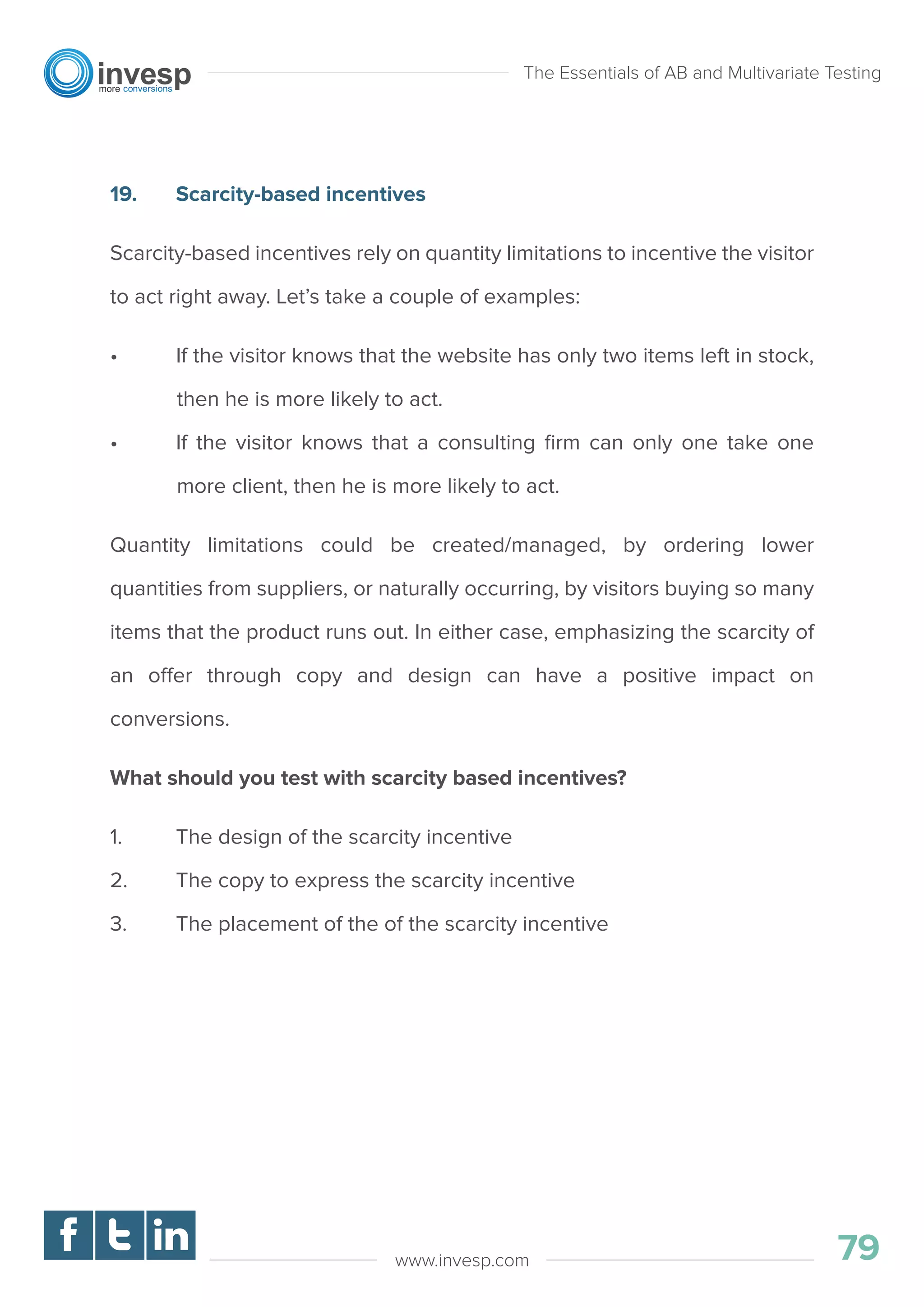 19. Scarcity-based incentives
Scarcity-based incentives rely on quantity limitations to incentive the visitor
to act right away. Let’s take a couple of examples:
• If the visitor knows that the website has only two items left in stock,
then he is more likely to act.
• If the visitor knows that a consulting ﬁrm can only one take one
more client, then he is more likely to act.
Quantity limitations could be created/managed, by ordering lower
quantities from suppliers, or naturally occurring, by visitors buying so many
items that the product runs out. In either case, emphasizing the scarcity of
an offer through copy and design can have a positive impact on
conversions.
What should you test with scarcity based incentives?
1. The design of the scarcity incentive
2. The copy to express the scarcity incentive
3. The placement of the of the scarcity incentive
The Essentials of AB and Multivariate Testing
79www.invesp.com
 