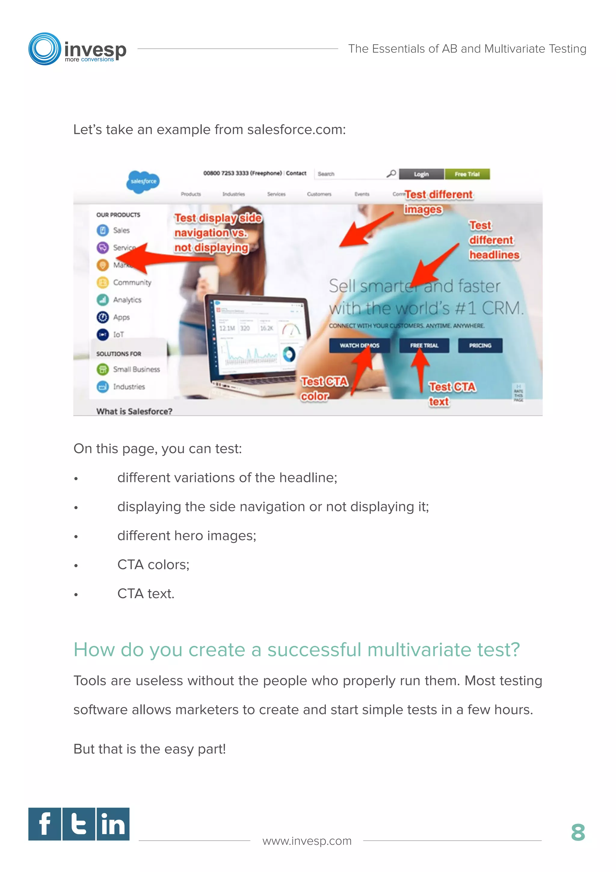 Let’s take an example from salesforce.com:
On this page, you can test:
• different variations of the headline;
• displaying the side navigation or not displaying it;
• different hero images;
• CTA colors;
• CTA text.
How do you create a successful multivariate test?
Tools are useless without the people who properly run them. Most testing
software allows marketers to create and start simple tests in a few hours.
But that is the easy part!
The Essentials of AB and Multivariate Testing
8www.invesp.com
 
