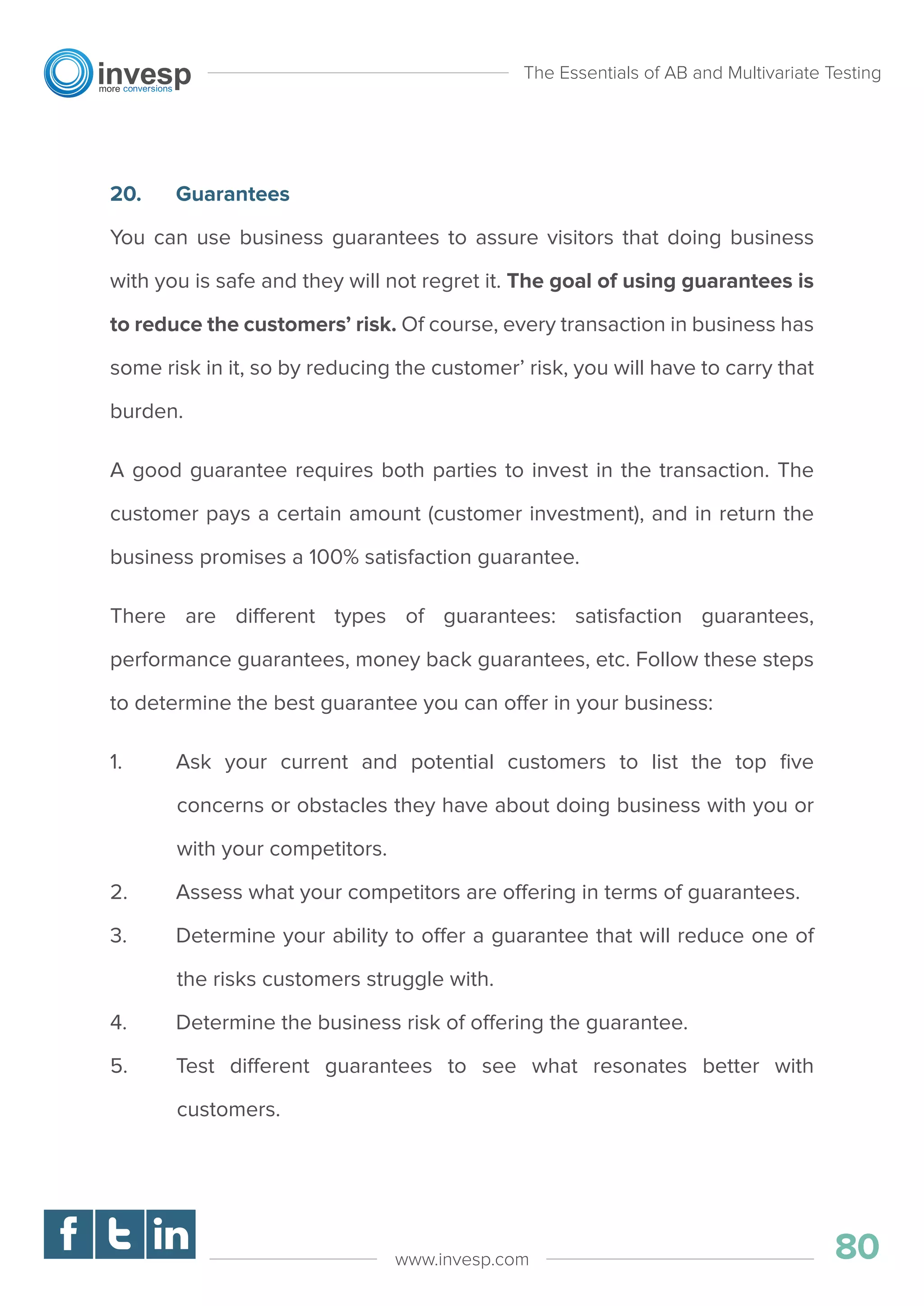 20. Guarantees
You can use business guarantees to assure visitors that doing business
with you is safe and they will not regret it. The goal of using guarantees is
to reduce the customers’ risk. Of course, every transaction in business has
some risk in it, so by reducing the customer’ risk, you will have to carry that
burden.
A good guarantee requires both parties to invest in the transaction. The
customer pays a certain amount (customer investment), and in return the
business promises a 100% satisfaction guarantee.
There are different types of guarantees: satisfaction guarantees,
performance guarantees, money back guarantees, etc. Follow these steps
to determine the best guarantee you can offer in your business:
1. Ask your current and potential customers to list the top ﬁve
concerns or obstacles they have about doing business with you or
with your competitors.
2. Assess what your competitors are offering in terms of guarantees.
3. Determine your ability to offer a guarantee that will reduce one of
the risks customers struggle with.
4. Determine the business risk of offering the guarantee.
5. Test different guarantees to see what resonates better with
customers.
The Essentials of AB and Multivariate Testing
80www.invesp.com
 