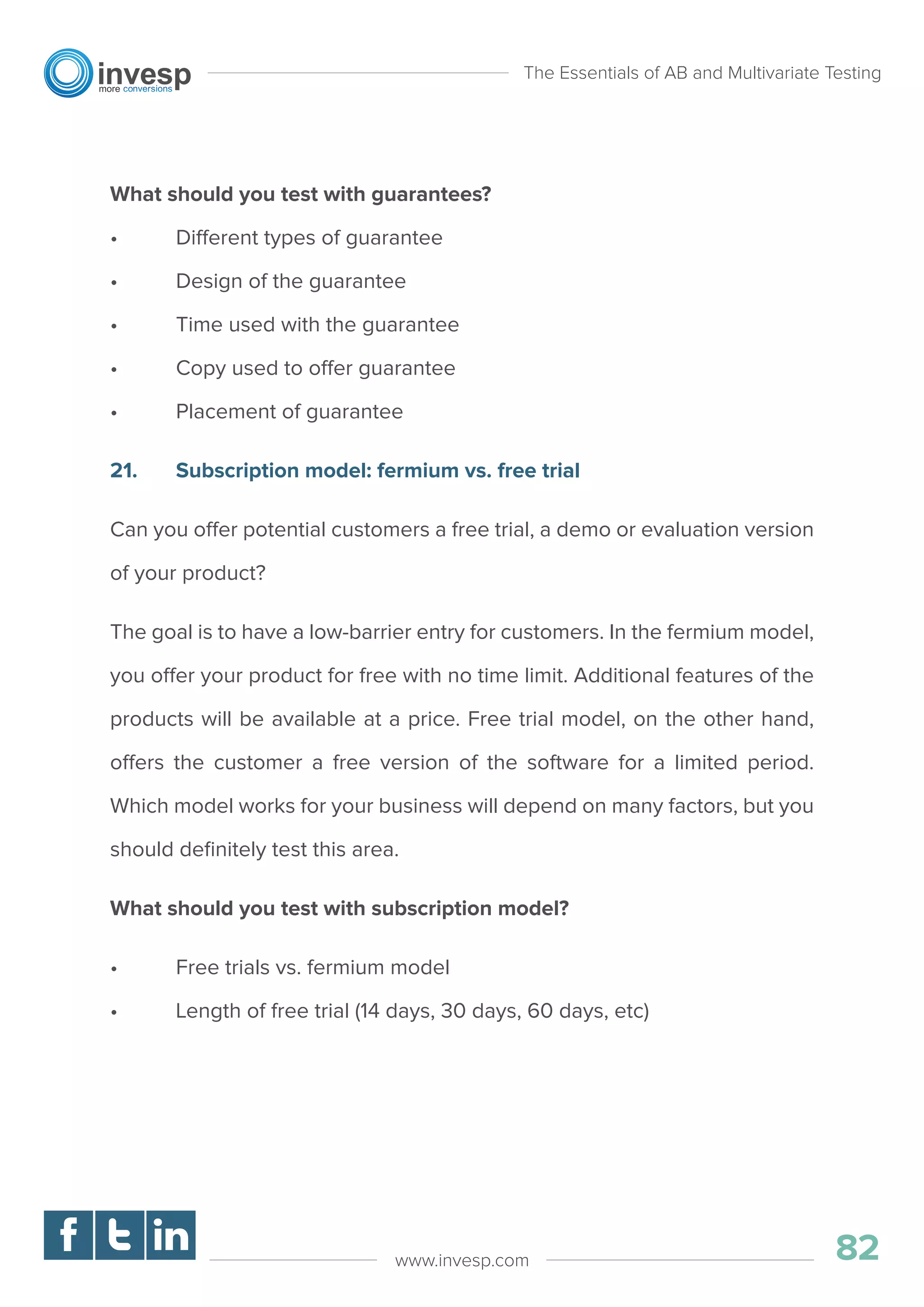 What should you test with guarantees?
• Different types of guarantee
• Design of the guarantee
• Time used with the guarantee
• Copy used to offer guarantee
• Placement of guarantee
21. Subscription model: fermium vs. free trial
Can you offer potential customers a free trial, a demo or evaluation version
of your product?
The goal is to have a low-barrier entry for customers. In the fermium model,
you offer your product for free with no time limit. Additional features of the
products will be available at a price. Free trial model, on the other hand,
offers the customer a free version of the software for a limited period.
Which model works for your business will depend on many factors, but you
should deﬁnitely test this area.
What should you test with subscription model?
• Free trials vs. fermium model
• Length of free trial (14 days, 30 days, 60 days, etc)
The Essentials of AB and Multivariate Testing
82www.invesp.com
 