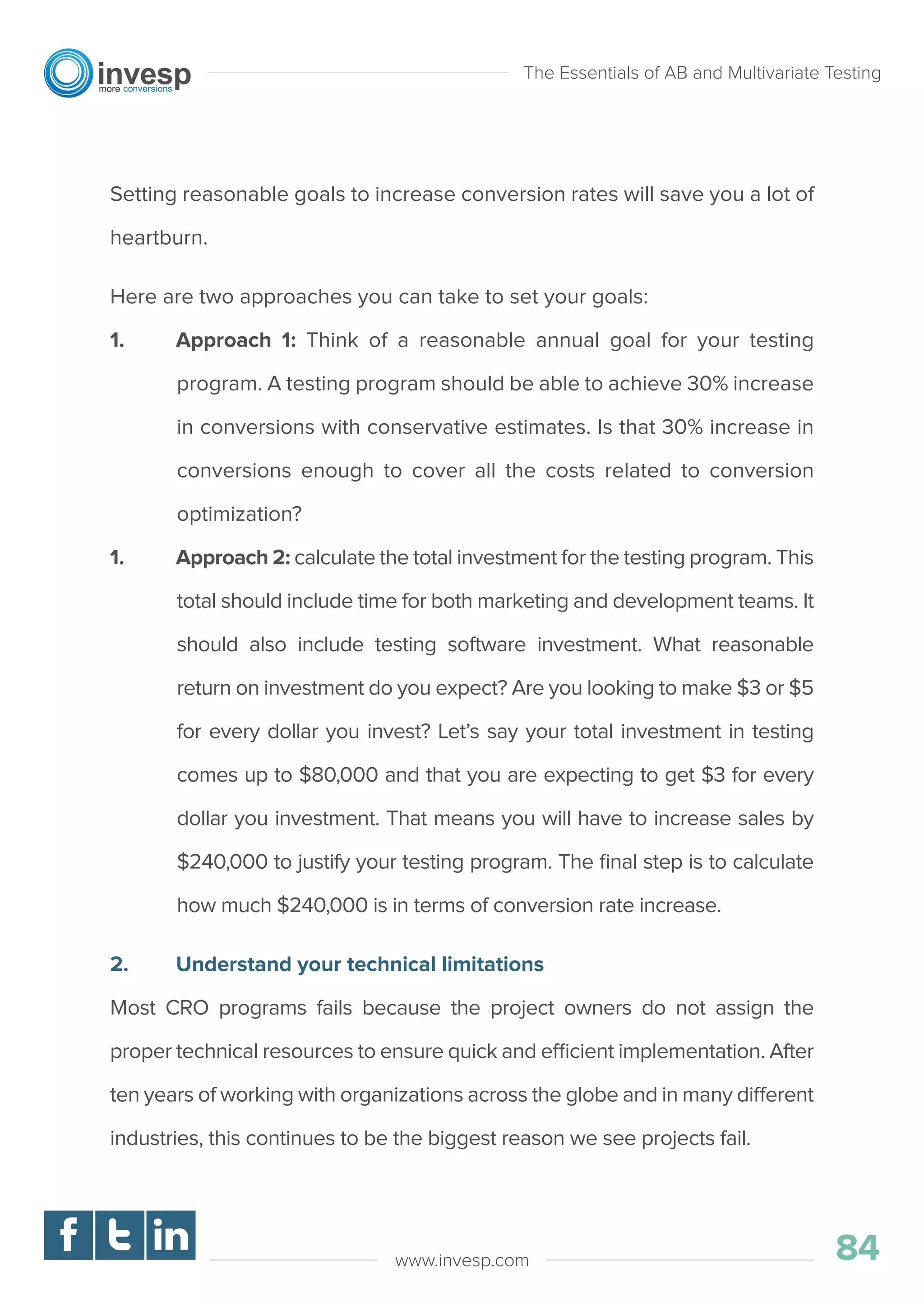 Setting reasonable goals to increase conversion rates will save you a lot of
heartburn.
Here are two approaches you can take to set your goals:
1. Approach 1: Think of a reasonable annual goal for your testing
program. A testing program should be able to achieve 30% increase
in conversions with conservative estimates. Is that 30% increase in
conversions enough to cover all the costs related to conversion
optimization?
1. Approach 2: calculate the total investment for the testing program. This
total should include time for both marketing and development teams. It
should also include testing software investment. What reasonable
return on investment do you expect? Are you looking to make $3 or $5
for every dollar you invest? Let’s say your total investment in testing
comes up to $80,000 and that you are expecting to get $3 for every
dollar you investment. That means you will have to increase sales by
$240,000 to justify your testing program. The ﬁnal step is to calculate
how much $240,000 is in terms of conversion rate increase.
2. Understand your technical limitations
Most CRO programs fails because the project owners do not assign the
proper technical resources to ensure quick and efficient implementation. After
ten years of working with organizations across the globe and in many different
industries, this continues to be the biggest reason we see projects fail.
The Essentials of AB and Multivariate Testing
84www.invesp.com
 