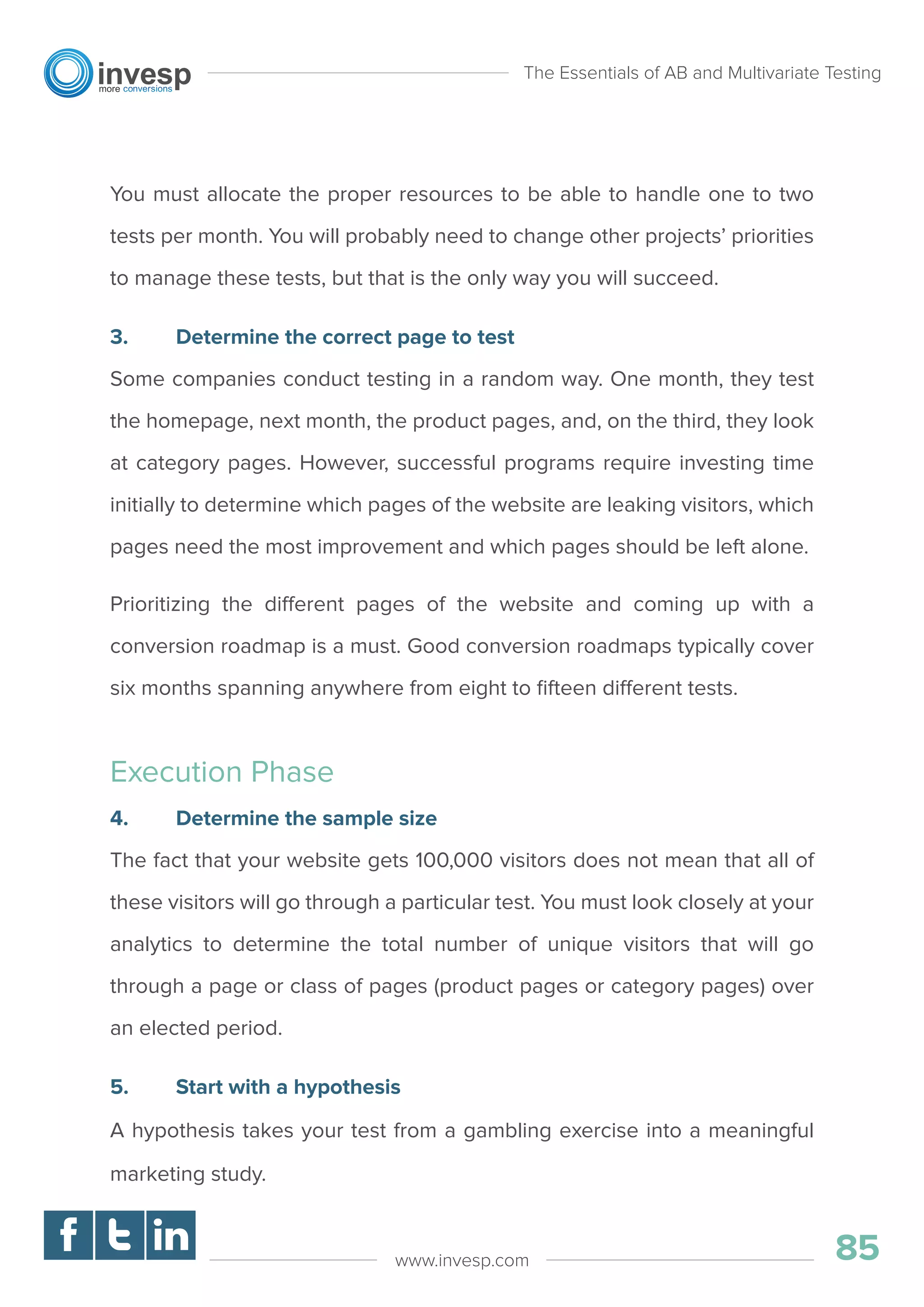 You must allocate the proper resources to be able to handle one to two
tests per month. You will probably need to change other projects’ priorities
to manage these tests, but that is the only way you will succeed.
3. Determine the correct page to test
Some companies conduct testing in a random way. One month, they test
the homepage, next month, the product pages, and, on the third, they look
at category pages. However, successful programs require investing time
initially to determine which pages of the website are leaking visitors, which
pages need the most improvement and which pages should be left alone.
Prioritizing the different pages of the website and coming up with a
conversion roadmap is a must. Good conversion roadmaps typically cover
six months spanning anywhere from eight to ﬁfteen different tests.
Execution Phase
4. Determine the sample size
The fact that your website gets 100,000 visitors does not mean that all of
these visitors will go through a particular test. You must look closely at your
analytics to determine the total number of unique visitors that will go
through a page or class of pages (product pages or category pages) over
an elected period.
5. Start with a hypothesis
A hypothesis takes your test from a gambling exercise into a meaningful
marketing study.
The Essentials of AB and Multivariate Testing
85www.invesp.com
 