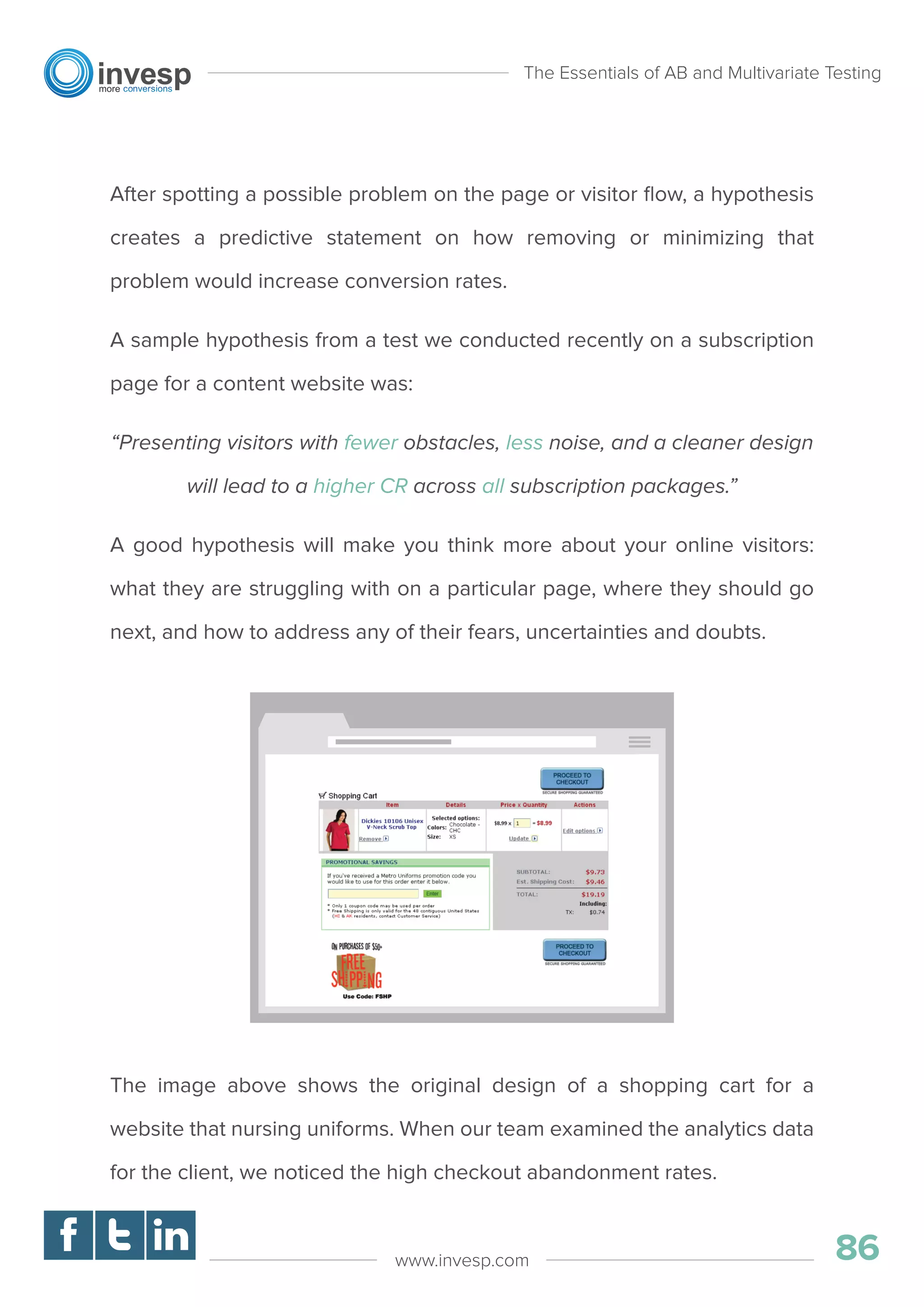 After spotting a possible problem on the page or visitor ﬂow, a hypothesis
creates a predictive statement on how removing or minimizing that
problem would increase conversion rates.
A sample hypothesis from a test we conducted recently on a subscription
page for a content website was:
“Presenting visitors with fewer obstacles, less noise, and a cleaner design
will lead to a higher CR across all subscription packages.”
A good hypothesis will make you think more about your online visitors:
what they are struggling with on a particular page, where they should go
next, and how to address any of their fears, uncertainties and doubts.
The image above shows the original design of a shopping cart for a
website that nursing uniforms. When our team examined the analytics data
for the client, we noticed the high checkout abandonment rates.
The Essentials of AB and Multivariate Testing
86www.invesp.com
 