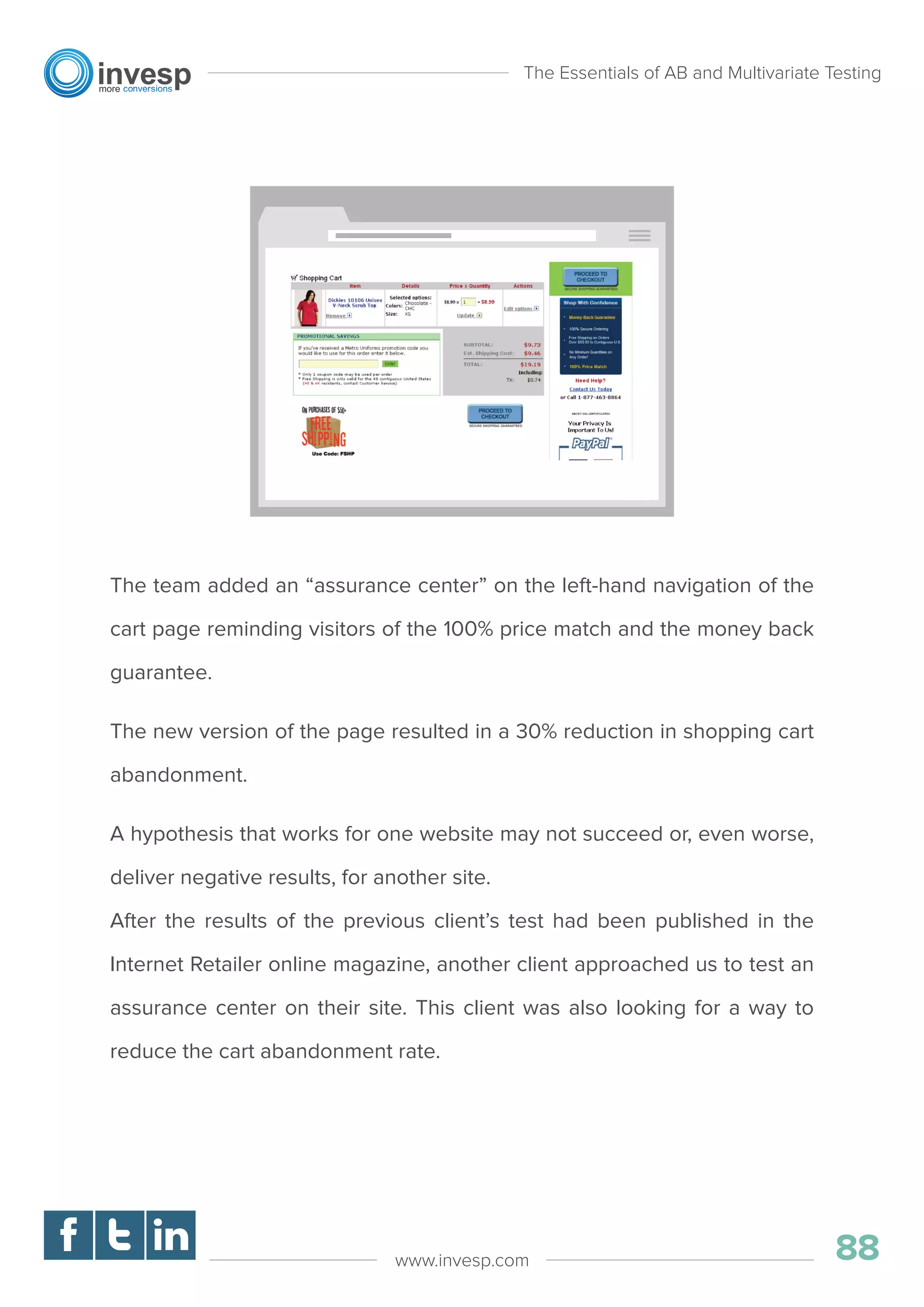 The team added an “assurance center” on the left-hand navigation of the
cart page reminding visitors of the 100% price match and the money back
guarantee.
The new version of the page resulted in a 30% reduction in shopping cart
abandonment.
A hypothesis that works for one website may not succeed or, even worse,
deliver negative results, for another site.
After the results of the previous client’s test had been published in the
Internet Retailer online magazine, another client approached us to test an
assurance center on their site. This client was also looking for a way to
reduce the cart abandonment rate.
The Essentials of AB and Multivariate Testing
88www.invesp.com
 