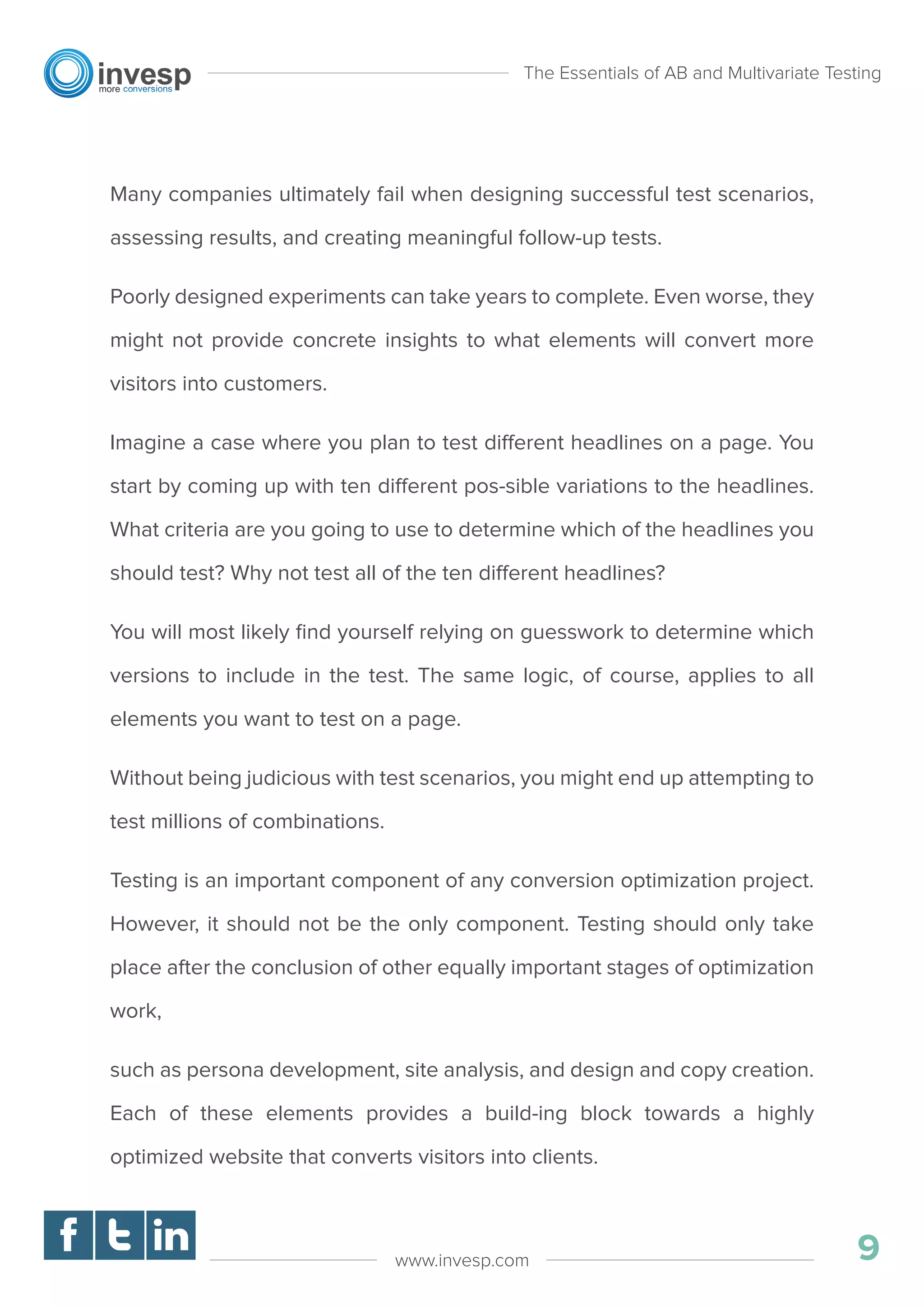 Many companies ultimately fail when designing successful test scenarios,
assessing results, and creating meaningful follow-up tests.
Poorly designed experiments can take years to complete. Even worse, they
might not provide concrete insights to what elements will convert more
visitors into customers.
Imagine a case where you plan to test different headlines on a page. You
start by coming up with ten different pos-sible variations to the headlines.
What criteria are you going to use to determine which of the headlines you
should test? Why not test all of the ten different headlines?
You will most likely ﬁnd yourself relying on guesswork to determine which
versions to include in the test. The same logic, of course, applies to all
elements you want to test on a page.
Without being judicious with test scenarios, you might end up attempting to
test millions of combinations.
Testing is an important component of any conversion optimization project.
However, it should not be the only component. Testing should only take
place after the conclusion of other equally important stages of optimization
work,
such as persona development, site analysis, and design and copy creation.
Each of these elements provides a build-ing block towards a highly
optimized website that converts visitors into clients.
The Essentials of AB and Multivariate Testing
9www.invesp.com
 
