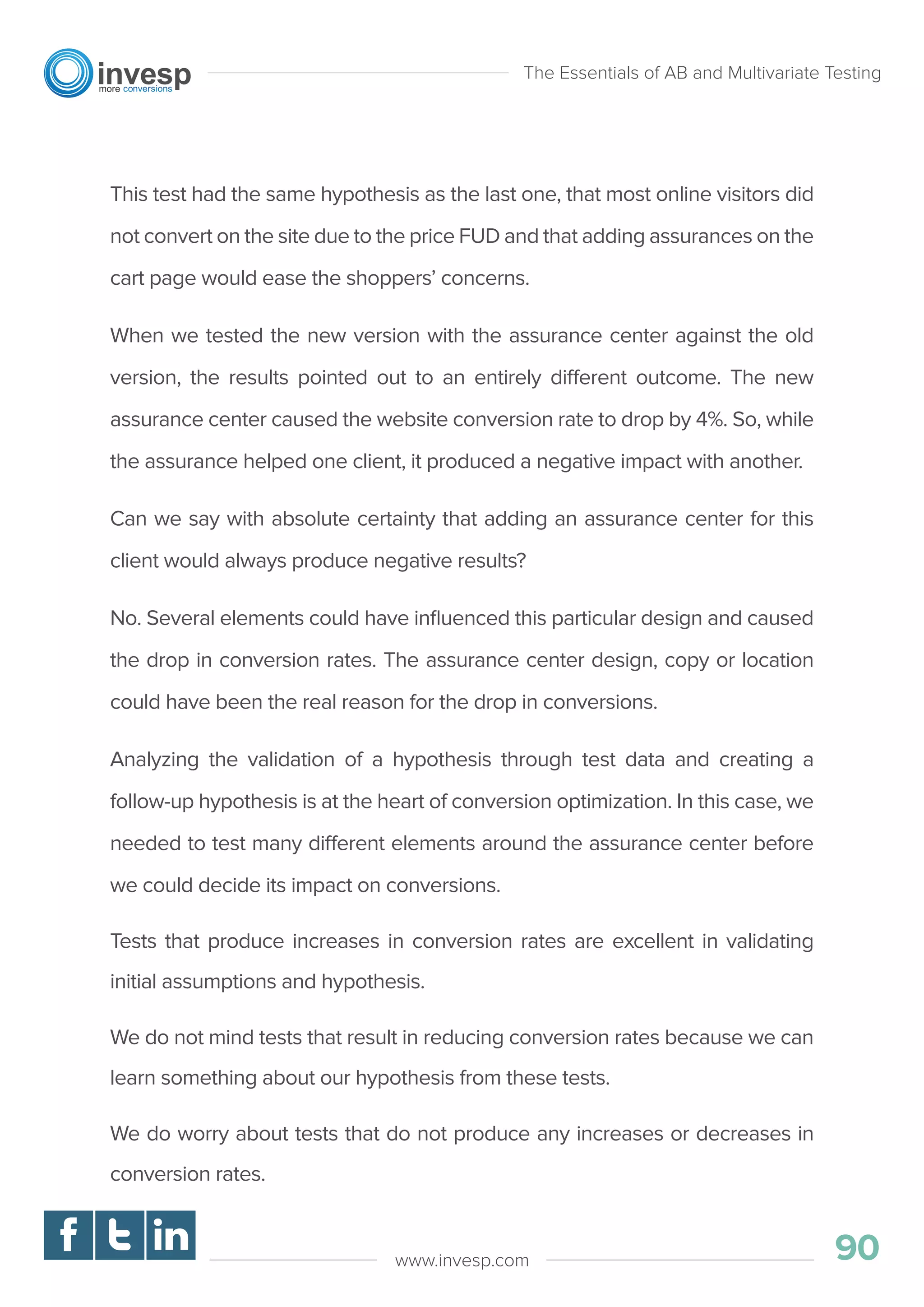 This test had the same hypothesis as the last one, that most online visitors did
not convert on the site due to the price FUD and that adding assurances on the
cart page would ease the shoppers’ concerns.
When we tested the new version with the assurance center against the old
version, the results pointed out to an entirely different outcome. The new
assurance center caused the website conversion rate to drop by 4%. So, while
the assurance helped one client, it produced a negative impact with another.
Can we say with absolute certainty that adding an assurance center for this
client would always produce negative results?
No. Several elements could have inﬂuenced this particular design and caused
the drop in conversion rates. The assurance center design, copy or location
could have been the real reason for the drop in conversions.
Analyzing the validation of a hypothesis through test data and creating a
follow-up hypothesis is at the heart of conversion optimization. In this case, we
needed to test many different elements around the assurance center before
we could decide its impact on conversions.
Tests that produce increases in conversion rates are excellent in validating
initial assumptions and hypothesis.
We do not mind tests that result in reducing conversion rates because we can
learn something about our hypothesis from these tests.
We do worry about tests that do not produce any increases or decreases in
conversion rates.
The Essentials of AB and Multivariate Testing
90www.invesp.com
 