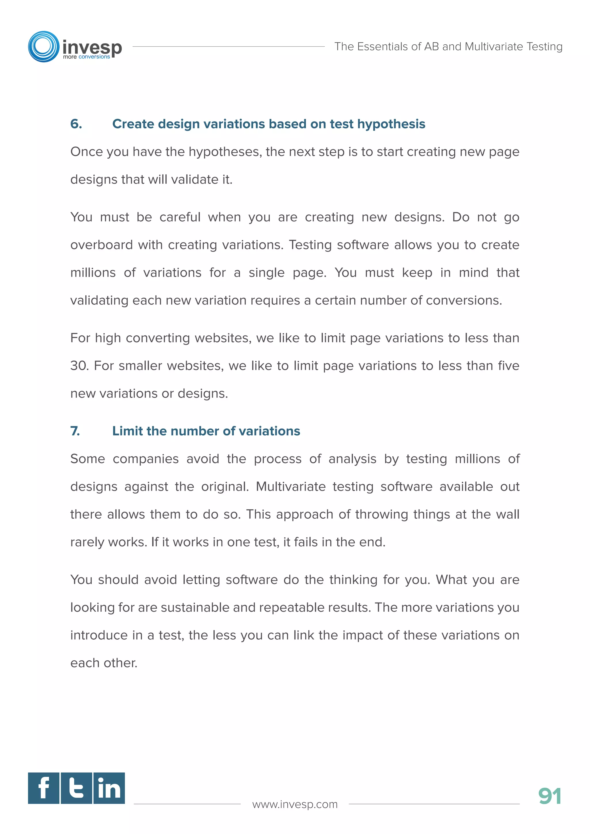 6. Create design variations based on test hypothesis
Once you have the hypotheses, the next step is to start creating new page
designs that will validate it.
You must be careful when you are creating new designs. Do not go
overboard with creating variations. Testing software allows you to create
millions of variations for a single page. You must keep in mind that
validating each new variation requires a certain number of conversions.
For high converting websites, we like to limit page variations to less than
30. For smaller websites, we like to limit page variations to less than ﬁve
new variations or designs.
7. Limit the number of variations
Some companies avoid the process of analysis by testing millions of
designs against the original. Multivariate testing software available out
there allows them to do so. This approach of throwing things at the wall
rarely works. If it works in one test, it fails in the end.
You should avoid letting software do the thinking for you. What you are
looking for are sustainable and repeatable results. The more variations you
introduce in a test, the less you can link the impact of these variations on
each other.
The Essentials of AB and Multivariate Testing
91www.invesp.com
 