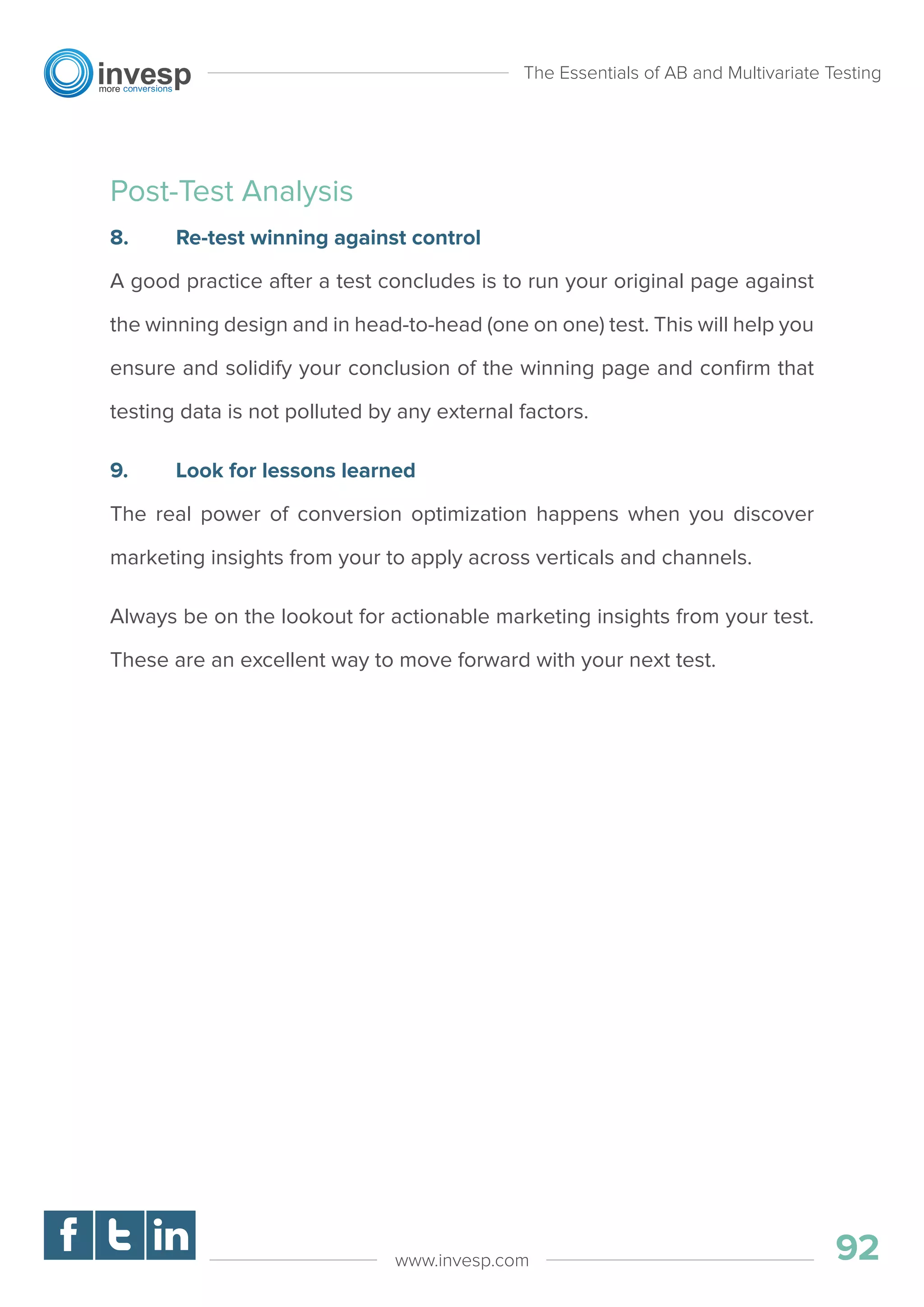 Post-Test Analysis
8. Re-test winning against control
A good practice after a test concludes is to run your original page against
the winning design and in head-to-head (one on one) test. This will help you
ensure and solidify your conclusion of the winning page and conﬁrm that
testing data is not polluted by any external factors.
9. Look for lessons learned
The real power of conversion optimization happens when you discover
marketing insights from your to apply across verticals and channels.
Always be on the lookout for actionable marketing insights from your test.
These are an excellent way to move forward with your next test.
The Essentials of AB and Multivariate Testing
92www.invesp.com
 