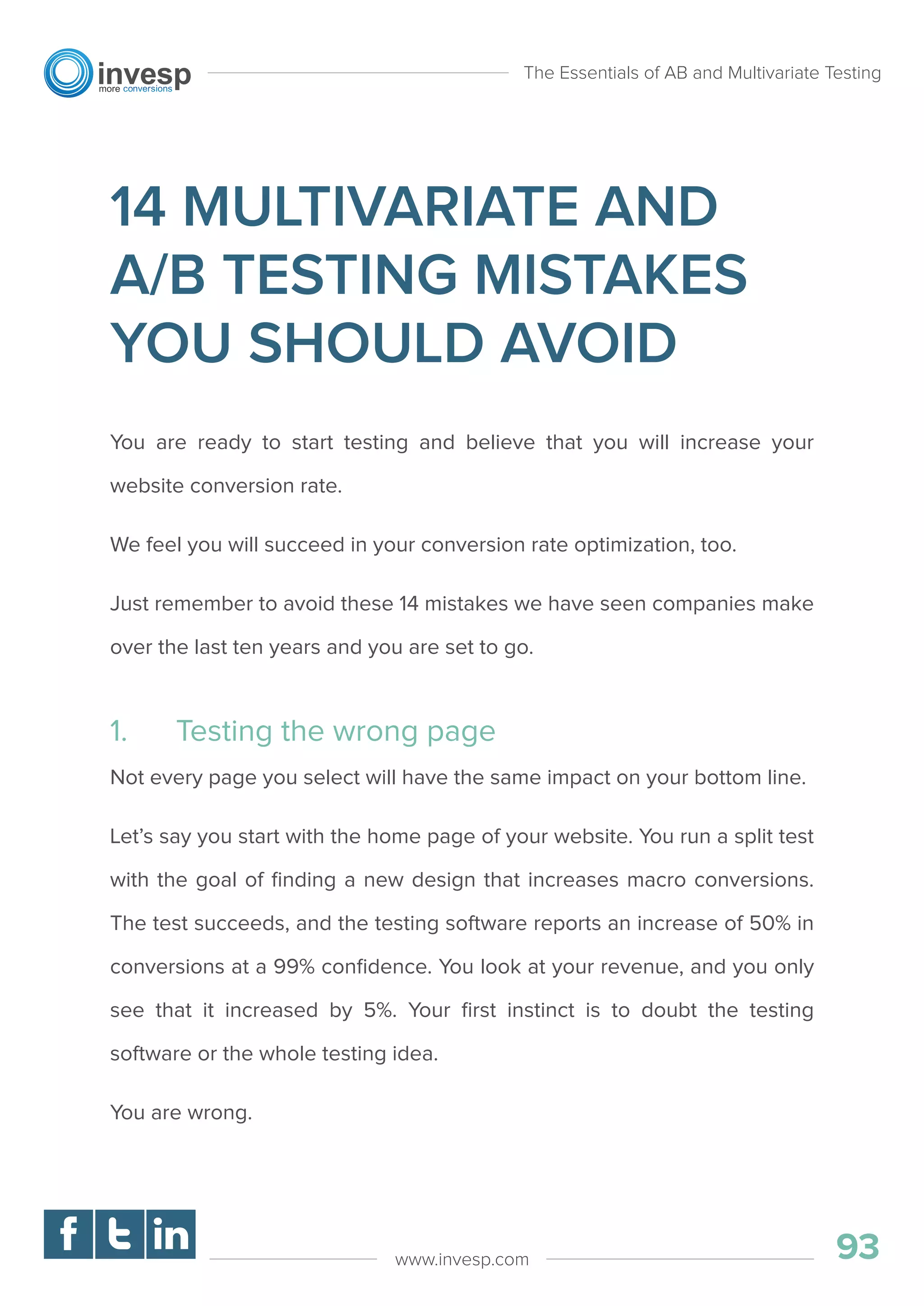 14 MULTIVARIATE AND
A/B TESTING MISTAKES
YOU SHOULD AVOID
You are ready to start testing and believe that you will increase your
website conversion rate.
We feel you will succeed in your conversion rate optimization, too.
Just remember to avoid these 14 mistakes we have seen companies make
over the last ten years and you are set to go.
1. Testing the wrong page
Not every page you select will have the same impact on your bottom line.
Let’s say you start with the home page of your website. You run a split test
with the goal of ﬁnding a new design that increases macro conversions.
The test succeeds, and the testing software reports an increase of 50% in
conversions at a 99% conﬁdence. You look at your revenue, and you only
see that it increased by 5%. Your ﬁrst instinct is to doubt the testing
software or the whole testing idea.
You are wrong.
The Essentials of AB and Multivariate Testing
93www.invesp.com
 