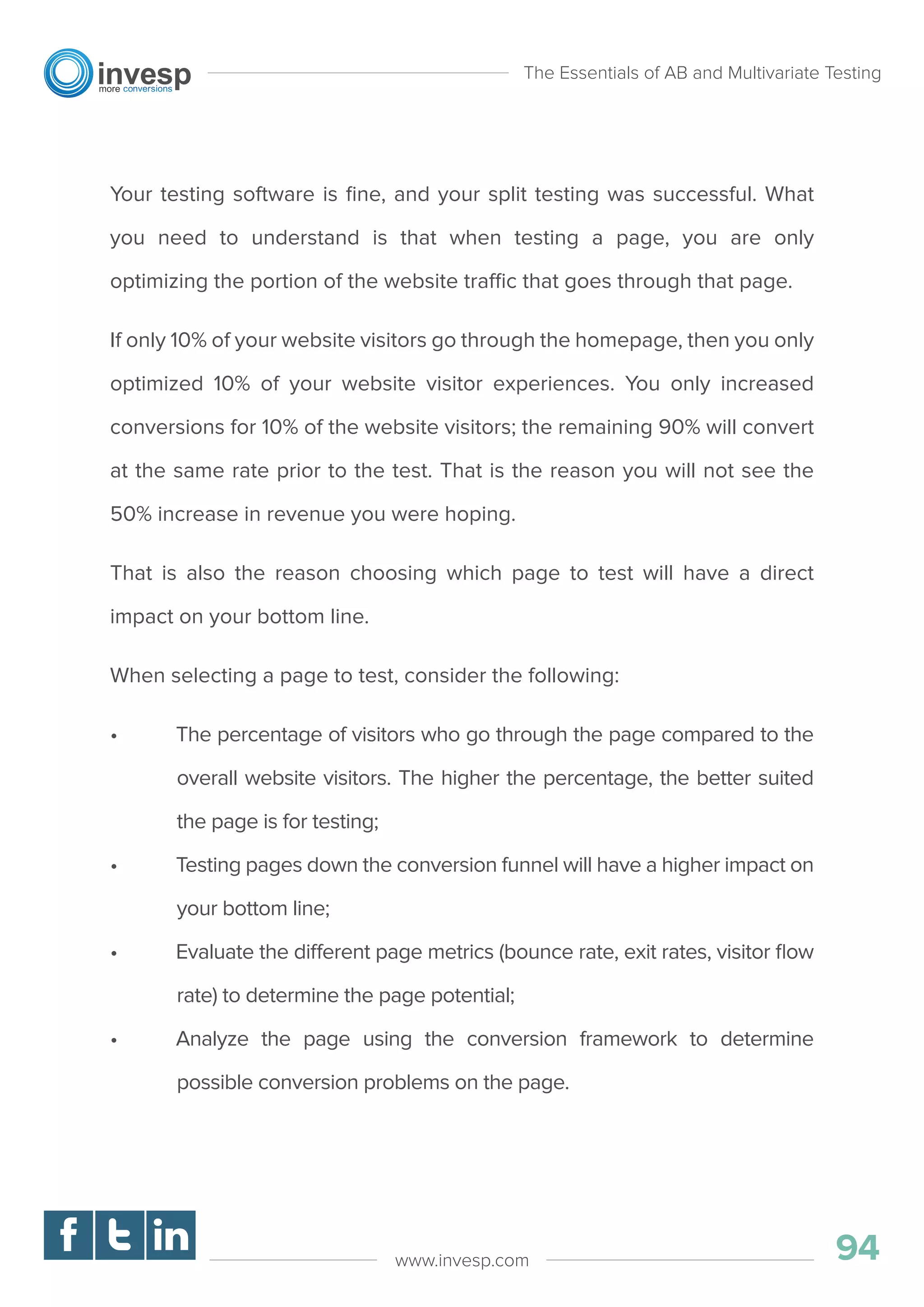 Your testing software is ﬁne, and your split testing was successful. What
you need to understand is that when testing a page, you are only
optimizing the portion of the website traffic that goes through that page.
If only 10% of your website visitors go through the homepage, then you only
optimized 10% of your website visitor experiences. You only increased
conversions for 10% of the website visitors; the remaining 90% will convert
at the same rate prior to the test. That is the reason you will not see the
50% increase in revenue you were hoping.
That is also the reason choosing which page to test will have a direct
impact on your bottom line.
When selecting a page to test, consider the following:
• The percentage of visitors who go through the page compared to the
overall website visitors. The higher the percentage, the better suited
the page is for testing;
• Testing pages down the conversion funnel will have a higher impact on
your bottom line;
• Evaluate the different page metrics (bounce rate, exit rates, visitor ﬂow
rate) to determine the page potential;
• Analyze the page using the conversion framework to determine
possible conversion problems on the page.
The Essentials of AB and Multivariate Testing
94www.invesp.com
 